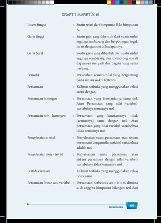 Matematika
153
Invers fungsi	 :	 Suatu relasi dari himpunan B ke himpunan
A.
Garis tinggi	 :	 Suatu gais yang dibentuk dari suatu sudut
segitiga sembarang dan berpotongan tegak
lurus dengan sisi di hadapannya.
Garis berat	 :	 Suatu garis yang dibentuk dari suatu sudut
segitiga sembarang dan memotong sisi di
dapannya menjadi dua bagian yang sama
panjang.
Periodik	 :	 Perubahan sesuatu/nilai yang bergantung
pada satuan waktu tertentu.
Persamaan	 :	 Kalimat terbuka yang menggunakan relasi
sama dengan.
Persamaan homogen	 :	 Persamaan yang konstantanya sama nol.
Atau Persamaan yang nilai variabel-
variabelnya semuanya nol.
Persamaan non - homogen	 :	 Persamaan yang konstantanya tidak
(semuanya) sama dengan nol. Atau
persamaan yang nilai variabel-variabelnya
tidak semuanya nol.
Penyelesaian trivial	 :	 Penyelesaian suatu persamaan atau sistem
persamaandengannilaivariabel-variabelnya
adalah nol.
Penyelesaian non - trivial	 :	 Penyelesaian suatu persamaan atau
sistem persamaan dengan nilai variabel-
variabelnya tidak semuanya nol.
Pertidaksamaan	 : 	 Kalimat terbuka yang menggunakan relasi
tidak sama.
Persamaan linear satu variabel	 :	 Persamaan berbentuk ax + b = 0, dimana
a, b anggota himpunan bilangan real dan
Matematika
153
DRAFT 7 MARET 2016
 