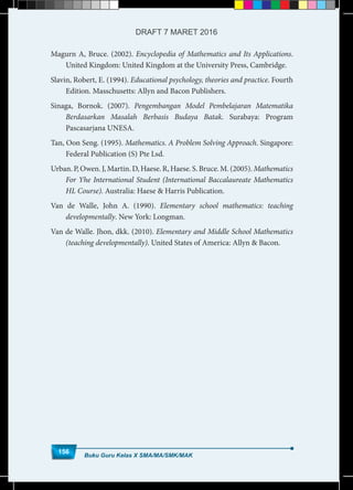Magurn A, Bruce. (2002). Encyclopedia of Mathematics and Its Applications.
United Kingdom: United Kingdom at the University Press, Cambridge.
Slavin, Robert, E. (1994). Educational psychology, theories and practice. Fourth
Edition. Masschusetts: Allyn and Bacon Publishers.
Sinaga, Bornok. (2007). Pengembangan Model Pembelajaran Matematika
Berdasarkan Masalah Berbasis Budaya Batak. Surabaya: Program
Pascasarjana UNESA.
Tan, Oon Seng. (1995). Mathematics. A Problem Solving Approach. Singapore:
Federal Publication (S) Pte Lsd.
Urban. P, Owen. J, Martin. D, Haese. R, Haese. S. Bruce. M. (2005). Mathematics
For Yhe International Student (International Baccalaureate Mathematics
HL Course). Australia: Haese & Harris Publication.
Van de Walle, John A. (1990). Elementary school mathematics: teaching
developmentally. New York: Longman.
Van de Walle. Jhon, dkk. (2010). Elementary and Middle School Mathematics
(teaching developmentally). United States of America: Allyn & Bacon.
Buku Guru Kelas X SMA/MA/SMK/MAK
156
DRAFT 7 MARET 2016
 