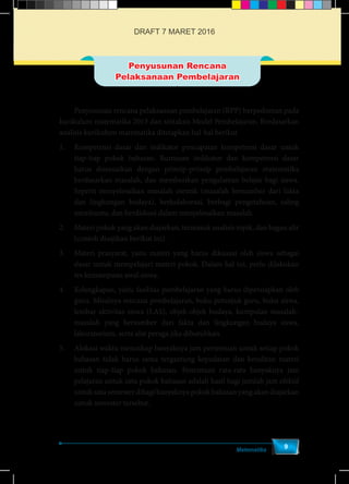 Matematika
9
Penyusunan Rencana
Pelaksanaan Pembelajaran
	 Penyusunan rencana pelaksanaan pembelajaran (RPP) berpedoman pada
kurikulum matematika 2013 dan sintaksis Model Pembelajaran. Berdasarkan
analisis kurikulum matematika ditetapkan hal-hal berikut
1.	 Kompetensi dasar dan indikator pencapaian kompetensi dasar untuk
tiap-tiap pokok bahasan. Rumusan indikator dan kompetensi dasar
harus disesuaikan dengan prinsip-prinsip pembelajaran matematika
berdasarkan masalah, dan memberikan pengalaman belajar bagi siswa.
Seperti menyelesaikan masalah otentik (masalah bersumber dari fakta
dan lingkungan budaya), berkolaborasi, berbagi pengetahuan, saling
membantu, dan berdiskusi dalam menyelesaikan masalah.
2.	 Materi pokok yang akan diajarkan, termasuk analisis topik, dan bagan alir
(contoh disajikan berikut ini).
3.	 Materi prasyarat, yaitu materi yang harus dikuasai oleh siswa sebagai
dasar untuk mempelajari materi pokok. Dalam hal ini, perlu dilakukan
tes kemampuan awal siswa.
4.	 Kelengkapan, yaitu fasilitas pembelajaran yang harus dipersiapkan oleh
guru. Misalnya rencana pembelajaran, buku petunjuk guru, buku siswa,
lembar aktivitas siswa (LAS), objek-objek budaya, kumpulan masalah-
masalah yang bersumber dari fakta dan lingkungan budaya siswa,
laboratorium, serta alat peraga jika dibutuhkan.
5.	 Alokasi waktu mencakup banyaknya jam pertemuan untuk setiap pokok
bahasan tidak harus sama tergantung kepadatan dan kesulitan materi
untuk tiap-tiap pokok bahasan. Penentuan rata-rata banyaknya jam
pelajaran untuk satu pokok bahasan adalah hasil bagi jumlah jam efektif
untuk satu semester dibagi banyaknya pokok bahasan yang akan diajarkan
untuk semester tersebut.
DRAFT 7 MARET 2016
 