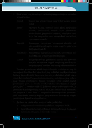 Buku Guru Kelas X SMA/MA/SMK/MAK
10
6.	 Hasil belajar yang akan dicapai melalui kegiatan pembelajaran antara lain
sebagai berikut.
Produk		 : 	Konsep dan prinsip-prinsip yang terkait dengan materi
pokok.
Proses		 :	Apersepsi budaya, interaksi sosial dalam penyelesaian
masalah, memodelkan masalah secara matematika,
merencanakan penyelesaian masalah, menyajikan hasil
kerja dan menganalisis, serta mengevaluasi kembali hasil
penyelesaian masalah.
Kognitif		 : 	Kemampuan matematisasi, kemampuan abstraksi, pola
pikir deduktif, serta berpikir tingkat tinggi (berpikir kritis,
dan berpikir kreatif).
Psikomotor	:	Keterampilan menyelesaikan masalah, keterampilan ber-
kolaborasi, dan kemampuan berkomunikasi.
Afektif		 : 	Menghargai budaya, penerimaan individu atas perbedaan
yang ada, bekerjasama, tangguh menghadapi masalah, jujur
mengungkapkan pendapat, dan senang belajar matematika.
	 Sintaksis pembelajaran adalah langkah-langkah pembelajaran yang di-
rancang dan dihasilkan dari kajian teori yang melandasi model pembelajaran
berbasis konstruktivistik. Sementara, rencana pembelajaran adalah opera-
sional dari sintaksis. Dengan demikian, skenario pembelajaran yang terdapat
pada rencana pembelajaran disusun mengikuti setiap langkah-langkah
pembelajaran (sintaks). Sintaks model pembelajaran terdiri atas 5 langkah
pokok, yaitu (1) apersepsi budaya, (2) orientasi dan penyelesaian masalah, (3)
persentase dan mengembangkan hasil kerja, (4) temuan objek matematika
dan penguatan skemata baru, (5) menganalisis dan mengevaluasi proses serta
hasil penyelesaian masalah. Kegiatan yang dilakukan untuk setiap tahapan
pembelajaran dijabarkan sebagai berikut.
1.	 Kegiatan guru pada tahap apersepsi budaya, antara lain
a.	 menginformasikan indikator pencapaian kompetensi dasar,
b.	 menciptakan persepsi positif dalam diri siswa terhadap budaya dan
matematika sebagai hasil konstruksi sosial,
DRAFT 7 MARET 2016
 