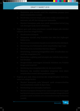 Matematika
11
c.	 Menjelaskan pola interaksi sosial dan menjelaskan peranan siswa
dalam menyelesaikan masalah.
d.	 Memberikan motivasi belajar pada siswa melalui penanaman nilai
matematis, soft skill, dan kebergunaan matematika.
e.	 Memberi kesempatan pada siswa untuk menanyakan hal-hal yang
sulit dimengerti pada materi sebelumnya.
2.	 Kegiatan guru pada tahap penyelesaian masalah dengan pola interaksi
edukatif, antara lain sebagai berikut.
a.	 Membentukan kelompok.
b.	 Mengajukan masalah yang bersumber dari fakta dan lingkungan
budaya siswa.
c.	 Meminta siswa memahami masalah secara individual dan kelompok.
d.	 Mendorong siswa bekerjasama untuk menyelesaikan tugas-tugas.
e.	 Membantu siswa merumuskan hipotesis (dugaan).
f.	 Membimbing, mendorong/mengarahkan siswa menyelesaikan ma-
salah dan mengerjakan LAS.
g.	Memberikan scaffolding pada kelompok atau individu yang menga-
lami kesulitan.
h.	 Mengkondisikan antaranggota kelompok berdiskusi dan berdebat
dengan pola kooperatif.
i.	 Mendorong siswa mengekspresikan ide-ide secara terbuka.
j.	 Membantu dan memberi kemudahan pengerjaan siswa dalam
menyelesaikan masalah dalam pemberian solusi.
3.	 Kegiatan guru pada tahap presentasi dan mengembangkan hasil kerja,
antara lain sebagai berikut.
a.	 Memberi kesempatan pada kelompok untuk mempresentasikan
hasil penyelesaian masalah di depan kelas.
b.	 Membimbing siswa menyajikan hasil kerja.
c.	 Memberi kesempatan kelompok lain untuk mengkritisi/menanggapi
hasilkerjakelompokpenyajidanmemberimasukansebagaialternatif
pemikiran untuk membantu siswa menemukan konsep berdasarkan
masalah.
DRAFT 7 MARET 2016
 