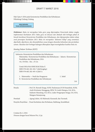 Hak Cipta © 2016 pada Kementerian Pendidikan dan Kebudayaan
Dilindungi Undang-Undang
MILIK NEGARA
TIDAK DIPERDAGANGKAN
Disklaimer: Buku ini merupakan buku guru yang dipersiapkan Pemerintah dalam rangka
implementasi Kurikulum 2013. Buku guru ini disusun dan ditelaah oleh berbagai pihak di
bawah koordinasi Kementerian Pendidikan dan Kebudayaan, dan dipergunakan dalam tahap
awal penerapan Kurikulum 2013. Buku ini merupakan “dokumen hidup” yang senantiasa
diperbaiki, diperbarui, dan dimutakhirkan sesuai dengan dinamika kebutuhan dan perubahan
zaman. Masukan dari berbagai kalangan diharapkan dapat meningkatkan kualitas buku ini.
Katalog Dalam Terbitan (KDT)
Indonesia. Kementerian Pendidikan dan Kebudayaan.
Matematika / Kementerian Pendidikan dan Kebudayaan.-- Jakarta : Kementerian
Pendidikan dan Kebudayaan, 2016.
viii, 156 hlm. : ilus. ; 25 cm.
Untuk SMA/MA/SMK/MAK Kelas X
ISBN 978-602-282-494-7 (jilid lengkap)
ISBN 978-602-282-495-4 (jilid 1)	
		
1. Matematika — Studi dan Pengajaran 		 I. Judul
II. Kementerian Pendidikan dan Kebudayaan			
									 510
Penulis	:	Prof. Dr. Bornok Sinaga, M.Pd. Pardomuan J.N.M Sinambela, M.Pd,
Andri Kristianto Sitanggang, MP.d, Tri Andri Hutapea, S.Si, M.Sc,
Sudianto Manulang, S.Si, M.Sc, Lasker Pengarapan Sinaga, S.Si, M.Si,
Mangara Simanjorang
Penelaah	 : 	Agung Lukito, Ali Mahmudi, Kusnandi, dan Turmudi.
Penyelia Penerbitan	 : Pusat Kurikulum dan Perbukuan, Balitbang, Kemdikbud.
Cetakan Ke-2, 2016
Disusun dengan huruf Minion Pro, 12 pt.
DRAFT 7 MARET 2016
 