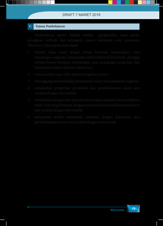 Matematika
19
C. Tujuan Pembelajaran
	 Pembelajaran materi matriks melalui pengamatan, tanya jawab,
penugasan individu dan kelompok, diskusi kelompok, serta penemuan
(discovery) diharapkan siswa dapat
1.	 melatih sikap sosial dengan berani bertanya, berpendapat, mau
mendengar orang lain, bekerjasama dalam diskusi di kelompok, sehingga
terbiasa berani bertanya, berpendapat, mau mendengar orang lain, dan
bekerjasama dalam aktivitas sehari-hari,
2.	 menunjukkan ingin tahu selama mengikuti proses,
3.	 bertanggung jawab terhadap kelompoknya dalam menyelesaikkan tugasnya,
4.	 menjelaskan pengertian persamaan dan pertidaksamaan linear satu
variabel dengan nilai mutlak,
5.	 menjelaskan dengan kata-kata dan menyatakan masalah dalam kehidipan
sehari-hari yang berkaitan dengan persamaan dan pertidaksamaan linear
satu variabel dengan nilai mutlak,
6.	 menyajikan model matematika berkaitan dengan persamaan dan
pertidaksamaan linear satu variabel dengan nilai mutlak.
DRAFT 7 MARET 2016
 