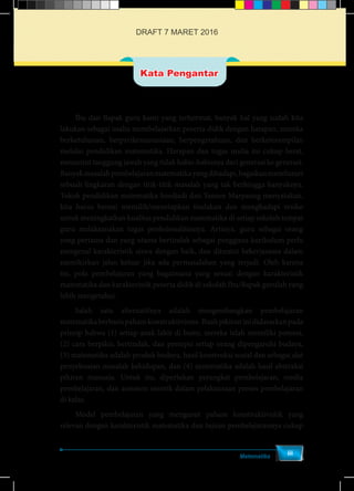 Matematika
iii
	 Ibu dan Bapak guru kami yang terhormat, banyak hal yang sudah kita
lakukan sebagai usaha membelajarkan peserta didik dengan harapan, mereka
berketuhanan, berperikemanusiaan, berpengetahuan, dan berketerampilan
melalui pendidikan matematika. Harapan dan tugas mulia ini cukup berat,
menuntut tanggung jawab yang tidak habis-habisnya dari generasi ke generasi.
Banyakmasalahpembelajaranmatematikayangdihadapi,bagaikanmenelusuri
sebuah lingkaran dengan titik-titik masalah yang tak berhingga banyaknya.
Tokoh pendidikan matematika Soedjadi dan Yansen Marpaung menyatakan,
kita harus berani memilih/menetapkan tindakan dan menghadapi resiko
untuk meningkatkan kualitas pendidikan matematika di setiap sekolah tempat
guru melaksanakan tugas profesionalitasnya. Artinya, guru sebagai orang
yang pertama dan yang utama bertindak sebagai pengguna kurikulum perlu
mengenal karakteristik siswa dengan baik, dan dituntut bekerjasama dalam
memikirkan jalan keluar jika ada permasalahan yang terjadi. Oleh karena
itu, pola pembelajaran yang bagaimana yang sesuai dengan karakteristik
matematika dan karakteristik peserta didik di sekolah Ibu/Bapak gurulah yang
lebih mengetahui.
	 Salah satu alternatifnya adalah mengembangkan pembelajaran
matematikaberbasispahamkonstruktivisme.Buahpikiraninididasarkanpada
prinsip bahwa (1) setiap anak lahir di bumi, mereka telah memiliki potensi,
(2) cara berpikir, bertindak, dan persepsi setiap orang dipengaruhi budaya,
(3) matematika adalah produk budaya, hasil konstruksi sosial dan sebagai alat
penyelesaian masalah kehidupan, dan (4) matematika adalah hasil abstraksi
pikiran manusia. Untuk itu, diperlukan perangkat pembelajaran, media
pembelajaran, dan asesmen otentik dalam pelaksanaan proses pembelajaran
di kelas.
	 Model pembelajaran yang menganut paham konstruktivistik yang
relevan dengan karakteristik matematika dan tujuan pembelajarannya cukup
Kata Pengantar
DRAFT 7 MARET 2016
 