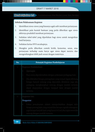 Buku Guru Kelas X SMA/MA/SMK/MAK
28
Membelajarkan 1.3 Pertidaksamaan Nilai Mutlak Linear Satu Variabel
Sebelum Pelaksanaan Kegiatan
1.	 Identifikasi siswa-siswa yang biasanya agak sulit membuat pertanyaan.
2.	 Identifikasi pula bentuk bantuan yang perlu diberikan agar siswa
akhirnya produktif membuat pertanyaan.
3.	 Sediakan tabel-tabel yang diperlukan bagi siswa untuk mengisikan
hasil kerjanya.
4.	 Sediakan kertas HVS secukupnya.
5.	 Mungkin perlu diberikan contoh kritik, komentar, saran, atau
pertanyaan terhadap suatu karya agar siswa dapat meniru dan
mengembangkan lebih jauh sesuai dengan materinya.
No. Petunjuk Kegiatan Pembelajaran
1. Kegiatan Pendahuluan
•	Apersepsi
1.	 Para siswa diperkenalkan dengan pekerjaan pedagang kain.
2.	 Jika diketahui berapa potong kain yang terjual dapat dihitung
berapa banyak untung yang diperoleh, demikian juga jika
pedagang mengharapkan untung dengan jumlah tertentu
dapat diupayakan dengan menjual kain dengan jumlah
tertentu.
2. Kegiatan Inti
Pengantar
•	 Fokus pemahaman adalah memperhatikan dengan teliti
berapa potong kain yang terjual dan berapa rupiah untungnya,
juga berapa banyak kain yang harus terjual jika ingin memiliki
untung dengan jumlah tertentu.
DRAFT 7 MARET 2016
 