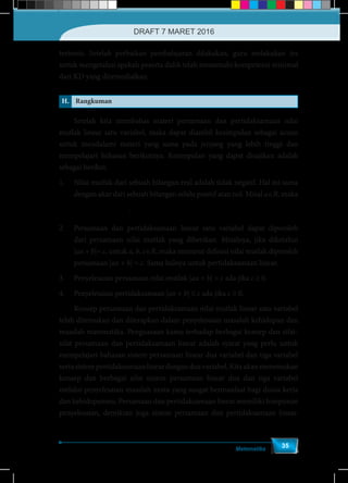 Matematika
35
tertentu. Setelah perbaikan pembelajaran dilakukan, guru melakukan tes
untuk mengetahui apakah peserta didik telah memenuhi kompetensi minimal
dari KD yang diremedialkan.
H. Rangkuman
	 Setelah kita membahas materi persamaan dan pertidaksamaan nilai
mutlak linear satu variabel, maka dapat diambil kesimpulan sebagai acuan
untuk mendalami materi yang sama pada jenjang yang lebih tinggi dan
mempelajari bahasan berikutnya. Kesimpulan yang dapat disajikan adalah
sebagai berikut.
1.	 Nilai mutlak dari sebuah bilangan real adalah tidak negatif. Hal ini sama
dengan akar dari sebuah bilangan selalu positif atau nol. Misal a∈R, maka
	 { ≥2 , 0
- , <0= = a a
a aa a .
2.	 Persamaan dan pertidaksamaan linear satu variabel dapat diperoleh
dari persamaan nilai mutlak yang diberikan. Misalnya, jika diketahui
|ax + b|= c, untuk a, b, c∈R, maka menurut definisi nilai mutlak diperoleh
persamaan |ax + b| = c. Sama halnya untuk pertidaksamaan linear.
3.	 Penyelesaian persamaan nilai mutlak |ax + b| = c ada jika c ≥ 0.
4.	 Penyelesaian pertidaksamaan |ax + b| ≤ c ada jika c ≥ 0.
	 Konsep persamaan dan pertidaksamaan nilai mutlak linear satu variabel
telah ditemukan dan diterapkan dalam penyelesaian masalah kehidupan dan
masalah matematika. Penguasaan kamu terhadap berbagai konsep dan sifat-
sifat persamaan dan pertidaksamaan linear adalah syarat yang perlu untuk
mempelajari bahasan sistem persamaan linear dua variabel dan tiga variabel
sertasistempertidaksamaanlineardenganduavariabel.Kitaakanmenemukan
konsep dan berbagai sifat sistem persamaan linear dua dan tiga variabel
melalui penyelesaian masalah nyata yang sangat bermanfaat bagi dunia kerja
dan kehidupanmu. Persamaan dan pertidaksamaan linear memiliki himpunan
penyelesaian, demikian juga sistem persamaan dan pertidaksamaan linear.
DRAFT 7 MARET 2016
 