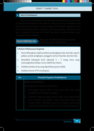 Matematika
41
E. Materi Pembelajaran
	 Suatu proses pembelajaran akan berjalan dengan efektif jika guru sudah
mengenal karakteristik peserta didiknya. Adapun proses pembelajaran yang
dirancang pada buku guru ini hanya sebagai pertimbangan bagi guru untuk
merancang kegiatan belajar mengajar yang sesungguhnya. Oleh karena itu,
guru diharapkan lebih giat dan kreatif lagi dalam mempersiapkan semua
perangkat belajar mengajar.
Membelajarkan 2.1
Menyusun dan Menemukan Konsep Sistem
Persamaan Linear Tiga Variabel
Sebelum Pelaksanaan Kegiatan
1.	 Siswa diharapkan sudah membawa perlengkapan alat-alat tulis, seperti
pulpen, pensil, penghapus, penggaris, kertas berpetak, dan lain-lain.
2.	 Bentuklah kelompok kecil sebanyak 2 – 3 orang siswa yang
memungkinkan belajar secara efektif dan efisien.
3.	 Sediakan lembar kerja yang diperlukan peserta didik.
4.	 Sediakan kertas HVS secukupnya.
No. Petunjuk Kegiatan Pembelajaran
1. Kegiatan Pendahuluan
Pada kegiatan pendahuluan, guru harus
a)	 menyiapkan peserta didik secara psikis dan fisik untuk
mengikuti proses belajar-mengajar;
b)	 memberi motivasi belajar peserta didik secara kontekstual
sesuai manfaat dan aplikasi sistem persamaan linear tiga
variabel dalam kehidupan sehari-hari dengan memberikan
contoh dan perbandingan lokal, nasional, dan internasional;
DRAFT 7 MARET 2016
 