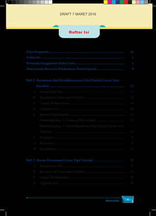 Kata Pengantar...................................................................................... 	iii
Daftar Isi................................................................................................ 	v
Petunjuk Penggunaan Buku Guru........................................................ 	1
Penyusunan Rencana Pelaksanaan Pembelajaran................................ 	9
Bab 1	 Persamaan dan Pertidaksamaan Nilai Mutlak Linear Satu
		 Variabel....................................................................................... 	17
	 A.	 Kompetensi Inti...............................................................................	17
	 B. 	 Kompetensi Dasar dan Indikator..................................................	18
	 C.	 Tujuan Pembelajaran.......................................................................	19
	 D.	 Diagram Alir....................................................................................	20
	 E.	 Materi Pembelajaran .....................................................................	21
Membelajarkan 1.1 Konsep Nilai Mutlak ....................................	21
Membelajarkan 1.3 Pertidaksamaan Nilai Mutlak Linear Satu
Variabel ............................................................................................	28
	 F.	Pengayaan.........................................................................................	34
	 G.	Remedial...........................................................................................	34
	 H.	Rangkuman......................................................................................	35
Bab 2	 Sistem Persamaan Linear Tiga Variabel........................................	37
	 A.	 Kompetensi Inti...............................................................................	37
	 B. 	 Kompetensi Dasar dan Indikator..................................................	38
	 C.	 Tujuan Pembelajaran.......................................................................	39
	 D.	 Diagram Alir....................................................................................	40
Matematika
v
Daftar Isi
DRAFT 7 MARET 2016
 