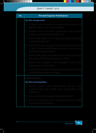 Matematika
43
No. Petunjuk Kegiatan Pembelajaran
Ayo kita mengasosiasi
a)	 Arahkan untuk menemukan hubungan setiap informasi yang
diperoleh dalam suatu sistem persamaan.
b)	 Arahkan untuk menentukan penyelesaian sistem tersebut
dengan metode yang telah dimiliki siswa.
c)	 Peserta didik diajak untuk mengeinterpretasikan setiap nilai
variabel yang diperoleh.
d)	 Dari bentuk sistem persamaan yang diperoleh dari Masalah
2.1 dan 2.2, peserta didik diminta menemukan ciri-ciri sistem
persamaan linear tiga variabel.
e)	 Peserta didik diajak merumuskan konsep sistem persamaan
linear tiga variabel dengan kata-katanya sendiri.
f)	 Peserta didik diarahkan untuk menganalisis syarat sistem
persamaan linear tiga variabel.
g)	 Peserta didik dikenalkan istilah sistem persamaan linear tiga
variabel homogen dan nonhomogen.
3. Kegiatan Penutup
Ayo kita menyimpulkan
a)	 Bersama peserta didik menyimpulkan konsep sistem
persamaan linear tiga variabel, seperti yang disajikan pada
Definisi 2.1.
b)	 Guru memberikan penugasan kepada peserta didik.
c)	 Guru menyampaikan materi untuk dipelajari peserta didik
untuk pertemuan berikutnya.
DRAFT 7 MARET 2016
 