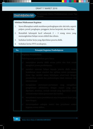 Buku Guru Kelas X SMA/MA/SMK/MAK
48
Membelajarkan 2.2
Penyelesaian Sistem Pertidaksamaan Linear Tiga
Variabel
Sebelum Pelaksanaan Kegiatan
1.	 Siswa diharapkan sudah membawa perlengkapan alat-alat tulis, seperti
pulpen, pensil, penghapus, penggaris, kertas berpetak, dan lain-lain.
2.	 Bentuklah kelompok kecil sebanyak 2 – 3 orang siswa yang
memungkinkan belajar secara efektif dan efisien.
3.	 Sediakan lembar kerja yang diperlukan peserta didik.
4.	 Sediakan kertas HVS secukupnya.
No. Petunjuk Kegiatan Pembelajaran
1. Kegiatan Pendahuluan
Pada kegiatan pendahuluan guru harus
a)	 menyiapkan peserta didik secara psikis dan fisik untuk
mengikuti proses pembelajaran;
b)	 memberi motivasi belajar kepada peserta didik secara
kontekstual sesuai manfaat dan aplikasi sistem persamaan
linear tiga variabel dalam kehidupan sehari-hari, dengan
memberikan contoh dan perbandingan lokal, nasional, dan
internasional;
c)	mengajukan pertanyaan-pertanyaan yang mengaitkan
pengetahuan sebelumnya dengan materi yang akan
dipelajari, misalnya, metode-metode yang digunakan untuk
menyelesaikan sistem persamaan dua varibel;
d)	 menjelaskan tujuan pembelajaran atau kompetensi dasar yang
akan dicapai;
e)	 menyampaikan cakupan materi dan penjelasan uraian
kegiatan sesuai silabus.
DRAFT 7 MARET 2016
 