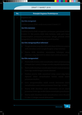 Matematika
49
No. Petunjuk Kegiatan Pembelajaran
2. Kegiatan Inti
Ayo kita mengamati
Arahkan peserta didik untuk mencermati Contoh 2.3.
Ayo kita menanya
Arahkan peserta didik mengajukan pertanyaan-pertanyaan terkait
Contoh 2.3. Jika peserta didik tidak bertanya, maka guru harus
mempersiapkan pertanyaan-pertanyaan sebagai petunjuk untuk
mengetahui informasi penting dari contoh tersebut.
Ayo kita mengumpulkan informasi
a)	 Denganjawabanyangdiperolehpadatahapsebelumnya,peserta
didik diarahkan untuk menghubungkan setiap informasi.
b)	 Peserta didik diarahkan menemukan hubungan setiap
informasi yang diperoleh ke dalam suatu sistem persamaan.
Ayo kita mengasosiasi
a)	 Pesertadidikdimintauntukmenyelesaikansistempersamaanyang
terbentukdariContoh2.3denganmetodeyangtelahdipahaminya.
b)	 Pesertadidikdiarahkanmenyelesaikanbentukumumpersamaan
linear tiga variabel dengan metode eliminasi.
c)	 Pastikan peserta didik memahami setiap syarat yang harus
dipenuhi dalam menyelesaikan bentuk umum sistem
persamaan tersebut.
d)	 Guru memperkenalkan istilah metode determinan dalam
menyelesaikan suatu sistem persamaan linear tiga variabel.
e)	 Peserta didik diarahkan untuk menemukan ciri-ciri sistem
persamaanlineartigavariabeldalammenentukanpenyelesaian.
f)	 Peserta didik diarahkan untuk menyelesaikan sistem Masalah
2.1 dan 2.2 dengan metode determinan.
DRAFT 7 MARET 2016
 