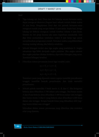 Buku Guru Kelas X SMA/MA/SMK/MAK
52
	Soal
1.	 Tiga tukang cat, Joni, Deni dan Ari bekerja secara bersama-sama,
dapat mengecat eksterior (bagian luar) sebuah rumah dalam waktu
10 jam kerja. Pengalaman Deni dan Ari pernah bersama-sama
mengecat rumah yang serupa dalam 15 jam kerja. Suatu hari, ketiga
tukang ini bekerja mengecat rumah tersebut selama 4 jam kerja.
Setelah itu Ari pergi karena ada suatu keperluan mendadak. Joni
dan Deni memerlukan tambahan waktu 8 jam kerja lagi untuk
menyelesaikan pengecatan rumah. Tentukan waktu yang dibutuhkan
masing-masing tukang, jika bekerja sendirian.
2.	 Sebuah bilangan terdiri atas tiga angka yang jumlahnya 9. Angka
satuannya tiga lebih daripada angka puluhan. Jika angka ratusan
dan angka puluhan ditukar letaknya, diperoleh bilangan yang sama.
Tentukan bilangan tersebut.
3.	 Diberikan sistem persamaan linear tiga variabel, yaitu
a1
x + b1
y + c1
z = d1
a2
x + b2
y + c2
z = d2
a3
x + b3
y + c3
z = d3
	 Tentukan syarat yang dipenuhi sistem supaya memiliki penyelesaian
tunggal, memiliki banyak penyelesaian, dan tidak memiliki
penyelesaian.
4.	 Sebuah pabrik memiliki 3 buah mesin A, B, dan C. Jika ketiganya
bekerja akan dihasilkan 5.700 dalam satu minggu. Jika hanya mesin
A dan B saja bekerja akan dihasilkan 3.400 lensa dalam satu minggu.
Jika hanya mesin A dan C yang bekerja akan dihasilkan 4.200 lensa
dalam satu minggu. Berapa banyak lensa yang dihasilkan oleh tiap-
tiap mesin dalam satu minggu?
	 Selesaikan dalam sistem persamaan yang diberikan dan tentukan
nilai yang diminta.
DRAFT 7 MARET 2016
 