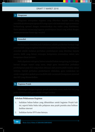 Buku Guru Kelas X SMA/MA/SMK/MAK
54
F. Pengayaan
	 Pengayaan merupakan kegiatan yang diberikan kepada siswa yang
memilikiakselerasipencapaianKDyangcepat(nilaimaksimal)agarpotensinya
berkembang optimal dengan memanfaatkan sisa waktu yang dimilikinya.
Guru sebaiknya merancang kegiatan pembelajaran lanjut yang terkait dengan
sistem persamaan linear tiga variabel.
G. Remedial
	 Pembelajaran remedial pada hakikatnya adalah pemberian bantuan bagi
peserta didik yang mengalami kesulitan atau kelambatan belajar. Pembelajaran
remedial adalah tindakan perbaikan pembelajaran yang diberikan kepada
peserta didik yang belum mencapai kompetensi minimalnya dalam satu
kompetensi dasar tertentu.
	 Perlu dipahami oleh guru, bahwa remedial bukan mengulang tes (ulangan
harian) dengan materi yang sama, tetapi guru memberikan perbaikan
pembelajaran pada KD yang belum dikuasai oleh peserta didik melalui upaya
tertentu. Setelah perbaikan pembelajaran dilakukan, guru melakukan tes
untuk mengetahui apakah peserta didik telah memenuhi kompetensi minimal
dari KD yang diremedialkan.
H. Kegiatan Projek
	 Sehubungan dengan kegiatan projek pada buku siswa, maka hal-hal yang
perlu dilakukan oleh guru adalah sebagai berikut:
Sebelum Pelaksanaan Kegiatan
1.	 Sediakan bahan-bahan yang dibutuhkan untuk kegiatan Projek kali
ini, seperti buku-buku teks pelajaran atau pojok pustaka atau bahkan
fasilitas internet
2.	 Sediakan kertas HVS atau lainnya.
DRAFT 7 MARET 2016
 