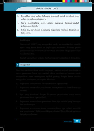 Matematika
55
3.	 Bentuklah siswa dalam beberapa kelompok untuk membagi tugas
dalam menjalankan tugasnya.
4.	 Guru membimbing siswa dalam menyusun langkah-langkah
pelaksanaan Projek.
5.	 Selain itu, guru harus merancang bagaimana penilaian Projek hasil
kerja siswa.
Soal Projek
Cari sebuah SPLTV yang menyatakan model matematika dari masalah
nyata yang kamu temui di lingkungan sekitarmu. Uraikan proses
penemuan model matematika tersebut dan selesaikan sebagai pemecahan
masalah tersebut.
Buatlah laporan hasil kerjamu dan hasilnya dipresentasikan di depan kelas.
I. Rangkuman
Guru mengarahkan siswa untuk menyusun rangkuman pada pembelajaran
sistem persamaan linear tiga variabel. Guru memberikan bantuan untuk
mengarahkan siswa merangkum hal-hal penting dengan benar melalui
mengajukan pertanyaan-pertanyaan. Misalnya:
1.	 Bagaimana konsep sistem persamaan linear tiga variabel?
2.	 Bagaimana menentukan penyelesaian sistem persamaan linear linear tiga
variabel?
3.	 Apa yang dimaksud dengan himpunan penyelesaian suatu sistem
persamaan linear tiga variabel?
4.	 Bagaimana konsep sistem persamaan linear tiga variabel yang homogen
dan nonhomogen.
5.	 Bagaimana syarat suatu sistem persamaan linear tiga variabel memiliki
satu penyelesaian? Tidak memiliki penyelesaian? Memiliki tak terhingga
banyak penyelesaian.
DRAFT 7 MARET 2016
 