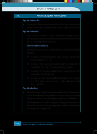 Buku Guru Kelas X SMA/MA/SMK/MAK
78
No. Petunjuk Kegiatan Pembelajaran
Ayo Kita Mencoba
•	 Himbaulah siswa untuk membuat ciri-ciri dari suatu fungsi
invers berdasarkan contoh-contoh yang ada pada buku siswa.
Ayo Kita Menalar
•	 Ajak siswa berdiskusi untuk memahami fungsi invers.
Informasikan kepada siswa bahwa fokus jawabannya pada dua
pertanyaan yang telah disediakan.
Alternatif Penyelesaian
Berdasarkan Gambar 3.3, dikemukakan beberapa hal sebagai
berikut.
1)	 Gambar 3.3 (i) menunjukkan bahwa fungsi f memetakan
A ke B, ditulis: f: A → B.
2)	 Gambar 3.3 (ii) menunjukkan bahwa f-1
memetakan B ke
A, ditulis f-1
: B → A. f-1
merupakan invers fungsi f.
3)	 Gambar 3.3 (iii) menunjukkan bahwa untuk nilai x = 50,
maka akan dicari nilai f(x).
4)	 Gambar 3.3 (iv) menunjukkan kebalikan dari Gambar
3.3 (iii), yaitu mencari nilai x jika diketahui nilai
f(x) = 100.000.
Ayo Kita Berbagi
•	 Mintalah siswa untuk menginformasikan hasil karyanya ke
teman sebangkunya, dan pastikan temannya yang menerima
hasil karya tersebut memahami apa yang harus dilakukan.
Pantaubagaimanamerekamengerjakantugasnyadanpastikan
bahwa kalimat-kalimat yang digunakan sudah sesuai dengan
kaidah penulisan yang baik.
DRAFT 7 MARET 2016
 