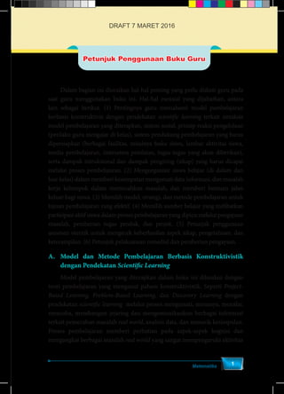 Matematika
1
Petunjuk Penggunaan Buku Guru
	 Dalam bagian ini diuraikan hal-hal penting yang perlu diikuti guru pada
saat guru menggunakan buku ini. Hal-hal esensial yang dijabarkan, antara
lain sebagai berikut. (1) Pentingnya guru memahami model pembelajaran
berbasis konstruktivis dengan pendekatan scientific learning terkait sintaksis
model pembelajaran yang diterapkan, sistem sosial, prinsip reaksi pengelolaan
(perilaku guru mengajar di kelas), sistem pendukung pembelajaran yang harus
dipersiapkan (berbagai fasilitas, misalnya buku siswa, lembar aktivitas siswa,
media pembelajaran, instrumen penilaian, tugas-tugas yang akan diberikan),
serta dampak intruksional dan dampak pengiring (sikap) yang harus dicapai
melalui proses pembelajaran. (2) Mengorganisir siswa belajar (di dalam dan
luar kelas) dalam memberi kesempatan mengamati data informasi, dan masalah
kerja kelompok dalam memecahkan masalah, dan memberi bantuan jalan
keluar bagi siswa. (3) Memilih model, strategi, dan metode pembelajaran untuk
tujuan pembelajaran yang efektif. (4) Memilih sumber belajar yang melibatkan
partisipasi aktif siswa dalam proses pembelajaran yang dipicu melalui pengajuan
masalah, pemberian tugas produk, dan projek. (5) Petunjuk penggunaan
asesmen otentik untuk mengecek keberhasilan aspek sikap, pengetahuan, dan
keterampilan. (6) Petunjuk pelaksanaan remedial dan pemberian pengayaan.
A.	Model dan Metode Pembelajaran Berbasis Konstruktivistik
dengan Pendekatan Scientific Learning
	 Model pembelajaran yang diterapkan dalam buku ini dilandasi dengan
teori pembelajaran yang menganut paham konstruktivistik. Seperti Project-
Based Learning, Problem-Based Learning, dan Discovery Learning dengan
pendekatan scientific learning melalui proses mengamati, menanya, menalar,
mencoba, membangun jejaring dan mengomunikasikan berbagai informasi
terkait pemecahan masalah real world, analisis data, dan menarik kesimpulan.
Proses pembelajaran memberi perhatian pada aspek-aspek kognisi dan
mengangkat berbagai masalah real world yang sangat mempengaruhi aktivitas
DRAFT 7 MARET 2016
 