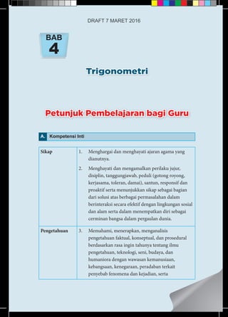 Trigonometri
BAB
4
A. Kompetensi Inti
Sikap 1.	 Menghargai dan menghayati ajaran agama yang
dianutnya.
2.	 Menghayati dan mengamalkan perilaku jujur,
disiplin, tanggungjawab, peduli (gotong royong,
kerjasama, toleran, damai), santun, responsif dan
proaktif serta menunjukkan sikap sebagai bagian
dari solusi atas berbagai permasalahan dalam
berinteraksi secara efektif dengan lingkungan sosial
dan alam serta dalam menempatkan diri sebagai
cerminan bangsa dalam pergaulan dunia.
Pengetahuan 3.	 Memahami, menerapkan, menganalisis
pengetahuan faktual, konseptual, dan prosedural
berdasarkan rasa ingin tahunya tentang ilmu
pengetahuan, teknologi, seni, budaya, dan
humaniora dengan wawasan kemanusiaan,
kebangsaan, kenegaraan, peradaban terkait
penyebab fenomena dan kejadian, serta
Petunjuk Pembelajaran bagi Guru
DRAFT 7 MARET 2016
 