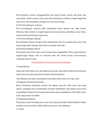 Pola komposisi simetris menggambarkan dua bagian bentuk, ukuran, dan jarak yang sama dalam sebuah susunan. Fokus atau titik perhatiannya terletak di tengah-tengah dan unsur-unsur lain ditempatkan di bagian kiri dan kanan bidang. 
b) Pola Keseimbangan Asimetris 
Pola keseimbangan asimetris lebih memberikan kesan dinamis dan tidak formal. Fokusnya tidak terletak di tengah-tengah dan unsur-unsurnya diletakkan secara bebas, namun kesan keseimbangan tetap terasa. 
c) Pola Keseimbangan Segitiga 
Keseimbangan segitiga tercapai berkat terbentuknya pola tau susunan unsur-unsur rupa yang mengesankan segitiga, baik sama sisi ataupun sama kaki. 
d) Pola Keseimbangan Sentral 
Penyusunan unsur-unsur rupa secara terpusat akan menghadirkan fokus yang terletak di tengah-tengah bidang. Pola ini berkesan kaku dan formal karena unsur-unsurnya cenderung disusun teratur. 
Contoh gambar bermacam-macam keseimbangan 
3) Irama/Rhythm 
Irama atau ritme dalam seni rupa adalah kesan gerak yang timbul akibat dari keselarasan unsur-unsur seni rupa yang tersusun dalam sebuah komposisi. 
Ada beberapa cara dalam menciptakan irama pada sebuah karya seni rupa, yaitu: 
a) Rangkaian Harmoni dan Kontras 
Kesan keselarasan (harmoni) tersusun dari paduan dua atau lebih unsur rupa yang sejenis, sedangkan kesan pertentangan (kontras) ditimbulkan oleh paduan unsur-unsur yang berbeda. Paduan kesan harmoni dan kontras akan menghadirkan efek ritmik (kesan irama yang teratur dan indah) 
b) Pengulangan/Repetisi 
Penyusunan secara berulang unsur-unsur rupa yang sama dalam sebuah komposisi dapat membuat irama tersendirir, dapat berkesan monoton, atau sebaliknya. 
c) Variasi  