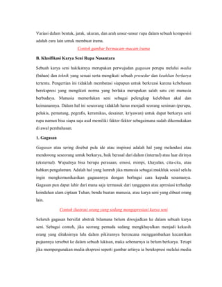 Variasi dalam bentuk, jarak, ukuran, dan arah unsur-unsur rupa dalam sebuah komposisi adalah cara lain untuk membuat irama. 
Contoh gambar bermacam-macam irama 
B. Klasifikasi Karya Seni Rupa Nusantara 
Sebuah karya seni hakikatnya merupakan perwujudan gagasan perupa melalui media (bahan) dan teknik yang sesuai serta mengikuti sebuah prosedur dan keahlian berkarya tertentu. Pengertian ini tidaklah membatasi siapapun untuk berkreasi karena kebebasan berekspresi yang mengikuti norma yang berlaku merupakan salah satu ciri manusia berbudaya. Manusia memerlukan seni sebagai pelengkap kelebihan akal dan keimanannya. Dalam hal ini seseorang tidaklah harus menjadi seorang seniman (perupa, pelukis, pematung, pegrafis, keramikus, desainer, kriyawan) untuk dapat berkarya seni rupa namun bisa siapa saja asal memiliki faktor-faktor sebagaimana sudah dikemukakan di awal pembahasan. 
1. Gagasan 
Gagasan atau sering disebut pula ide atau inspirasi adalah hal yang melandasi atau mendorong seseorang untuk berkarya, baik berasal dari dalam (internal) atau luar dirinya (eksternal). Wujudnya bisa berupa perasaan, emosi, mimpi, khayalan, cita-cita, atau bahkan pengalaman. Adalah hal yang lumrah jika manusia sebagai makhluk sosial selalu ingin mengkomunikasikan gagasannya dengan berbagai cara kepada sesamanya. Gagasan pun dapat lahir dari mana saja termasuk dari tanggapan atau apresiasi terhadap keindahan alam ciptaan Tuhan, benda buatan manusia, atau karya seni yang dibuat orang lain. 
Contoh ilustrasi orang yang sedang mengapresiasi karya seni 
Seluruh gagasan bersifat abstrak bilamana belum diwujudkan ke dalam sebuah karya seni. Sebagai contoh, jika seorang pemuda sedang mengkhayalkan menjadi kekasih orang yang ditaksirnya lalu dalam pikirannya berencana menggambarkan kecantikan pujaannya tersebut ke dalam sebuah lukisan, maka sebenarnya ia belum berkarya. Tetapi jika mempergunakan media ekspresi seperti gambar artinya ia berekspresi melalui media  