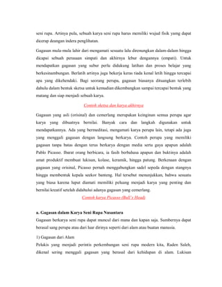seni rupa. Artinya pula, sebuah karya seni rupa harus memiliki wujud fisik yamg dapat dicerap deangan indera penglihatan. 
Gagasan mula-mula lahir dari mengamati sesuatu lalu direnungkan dalam-dalam hingga dicapai sebuah perasaan simpati dan akhirnya lebur dengannya (empati). Untuk mendapatkan gagasan yang subur perlu didukung latihan dan proses belajar yang berkesinambungan. Berlatih artinya juga bekerja keras tiada kenal letih hingga tercapai apa yang dikehendaki. Bagi seorang perupa, gagasan biasanya dituangkan terlebih dahulu dalam bentuk sketsa untuk kemudian dikembangkan sampai tercapai bentuk yang matang dan siap menjadi sebuah karya. 
Contoh sketsa dan karya akhirnya 
Gagasan yang asli (orisinal) dan cemerlang merupakan keinginan semua perupa agar karya yang dibuatnya bernilai. Banyak cara dan langkah digunakan untuk mendapatkannya. Ada yang bermeditasi, mengamati karya perupa lain, tetapi ada juga yang menggali gagasan dengan langsung berkarya. Contoh perupa yang memiliki gagasan tanpa batas dengan terus berkarya dengan media serta gaya apapun adalah Pablo Picasso. Ibarat orang berbicara, ia fasih berbahasa apapun dan buktinya adalah amat produktif membuat lukisan, kolase, keramik, hingga patung. Berkenaan dengan gagasan yang orisinal, Picasso pernah menggabungkan sadel sepeda dengan stangnya hingga membentuk kepala seekor banteng. Hal tersebut menunjukkan, bahwa sesuatu yang biasa karena luput diamati memiliki peluang menjadi karya yang penting dan bernilai kreatif setelah didahului adanya gagasan yang cemerlang. 
Contoh karya Picasso (Bull’s Head) 
a. Gagasan dalam Karya Seni Rupa Nusantara 
Gagasan berkarya seni rupa dapat muncul dari mana dan kapan saja. Sumbernya dapat berasal sang perupa atau dari luar dirinya seperti dari alam atau buatan manusia. 
1) Gagasan dari Alam 
Pelukis yang menjadi perintis perkembangan seni rupa modern kita, Raden Saleh, dikenal sering menggali gagasan yang berasal dari kehidupan di alam. Lukisan  