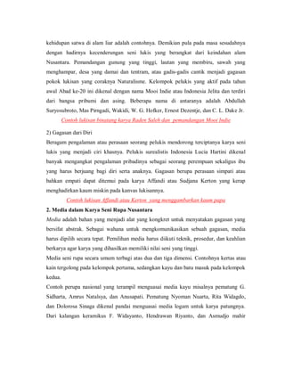 kehidupan satwa di alam liar adalah contohnya. Demikian pula pada masa sesudahnya dengan hadirnya kecenderungan seni lukis yang berangkat dari keindahan alam Nusantara. Pemandangan gunung yang tinggi, lautan yang membiru, sawah yang menghampar, desa yang damai dan tentram, atau gadis-gadis cantik menjadi gagasan pokok lukisan yang coraknya Naturalisme. Kelompok pelukis yang aktif pada tahun awal Abad ke-20 ini dikenal dengan nama Mooi Indie atau Indonesia Jelita dan terdiri dari bangsa pribumi dan asing. Beberapa nama di antaranya adalah Abdullah Suryosubroto, Mas Pirngadi, Wakidi, W. G. Hofker, Ernest Dezentje, dan C. L. Dake Jr. 
Contoh lukisan binatang karya Raden Saleh dan pemandangan Mooi Indie 
2) Gagasan dari Diri 
Beragam pengalaman atau perasaan seorang pelukis mendorong terciptanya karya seni lukis yang menjadi ciri khasnya. Pelukis surealistis Indonesia Lucia Hartini dikenal banyak mengangkat pengalaman pribadinya sebagai seorang perempuan sekaligus ibu yang harus berjuang bagi diri serta anaknya. Gagasan berupa perasaan simpati atau bahkan empati dapat ditemui pada karya Affandi atau Sudjana Kerton yang kerap menghadirkan kaum miskin pada kanvas lukisannya. 
Contoh lukisan Affandi atau Kerton yang menggambarkan kaum papa 
2. Media dalam Karya Seni Rupa Nusantara 
Media adalah bahan yang menjadi alat yang kongkret untuk menyatakan gagasan yang bersifat abstrak. Sebagai wahana untuk mengkomunikasikan sebuah gagasan, media harus dipilih secara tepat. Pemilihan media harus diikuti teknik, prosedur, dan keahlian berkarya agar karya yang dihasilkan memiliki nilai seni yang tinggi. 
Media seni rupa secara umum terbagi atas dua dan tiga dimensi. Contohnya kertas atau kain tergolong pada kelompok pertama, sedangkan kayu dan batu masuk pada kelompok kedua. 
Contoh perupa nasional yang terampil menguasai media kayu misalnya pematung G. Sidharta, Amrus Natalsya, dan Anusapati. Pematung Nyoman Nuarta, Rita Widagdo, dan Dolorosa Sinaga dikenal pandai menguasai media logam untuk karya patungnya. Dari kalangan keramikus F. Widayanto, Hendrawan Riyanto, dan Asmudjo mahir  