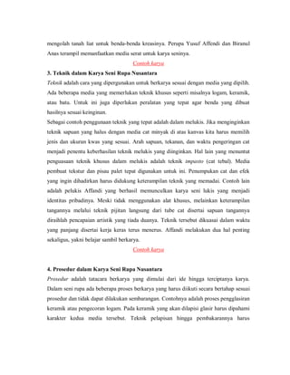 mengolah tanah liat untuk benda-benda kreasinya. Perupa Yusuf Affendi dan Biranul Anas terampil memanfaatkan media serat untuk karya seninya. 
Contoh karya 
3. Teknik dalam Karya Seni Rupa Nusantara 
Teknik adalah cara yang dipergunakan untuk berkarya sesuai dengan media yang dipilih. Ada beberapa media yang memerlukan teknik khusus seperti misalnya logam, keramik, atau batu. Untuk ini juga diperlukan peralatan yang tepat agar benda yang dibuat hasilnya sesuai keinginan. 
Sebagai contoh penggunaan teknik yang tepat adalah dalam melukis. Jika menginginkan teknik sapuan yang halus dengan media cat minyak di atas kanvas kita harus memilih jenis dan ukuran kwas yang sesuai. Arah sapuan, tekanan, dan waktu pengeringan cat menjadi penentu keberhasilan teknik melukis yang diinginkan. Hal lain yang menuntut penguasaan teknik khusus dalam melukis adalah teknik impasto (cat tebal). Media pembuat tekstur dan pisau palet tepat digunakan untuk ini. Penumpukan cat dan efek yang ingin dihadirkan harus didukung keterampilan teknik yang memadai. Contoh lain adalah pelukis Affandi yang berhasil memunculkan karya seni lukis yang menjadi identitas pribadinya. Meski tidak menggunakan alat khusus, melainkan keterampilan tangannya melalui teknik pijitan langsung dari tube cat disertai sapuan tangannya diraihlah pencapaian artistik yang tiada duanya. Teknik tersebut dikuasai dalam waktu yang panjang disertai kerja keras terus menerus. Affandi melakukan dua hal penting sekaligus, yakni belajar sambil berkarya. 
Contoh karya 
4. Prosedur dalam Karya Seni Rupa Nusantara 
Prosedur adalah tatacara berkarya yang dimulai dari ide hingga terciptanya karya. Dalam seni rupa ada beberapa proses berkarya yang harus diikuti secara bertahap sesuai prosedur dan tidak dapat dilakukan sembarangan. Contohnya adalah proses pengglasiran keramik atau pengecoran logam. Pada keramik yang akan dilapisi glasir harus dipahami karakter kedua media tersebut. Teknik pelapisan hingga pembakarannya harus  