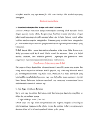 mengikuti prosedur yang tepat karena jika tidak, maka hasilnya tidak sesuia dengan yang diharapkan. 
Contoh proses berkarya 
5. Keahlian Berkarya dalam Karya Seni Rupa Nusantara 
Keahlian Berkarya berkenaan dengan kemampuan seseorang untuk berkreasi sesuai dengan gagasan, media, teknik, dan prosesnya. Keahlian ini dapat diturunkan sebagai bakat tetapi juga dapat diperoleh dengan belajar dan berlatih. Sebagai contoh adalah keahlian atau keterampilan menggambar. Seseorang yang memiliki bakat menggambar jika dilatih akan menjadi keahlian yang bermanfaat dan dapat menghasilkan karya yang berkualitas. 
Di Bali karena faktor agama dan adat mengharuskan setiap orang hidup dengan seni. Setiap perempuan sejak kecil sudah dilatih menari dan menenun. Kaum pria diajari melukis, memahat, atau menabuh gamelan. Lingkungan dan pembiasaan besar pengaruhnya bagi manusia dalam memahami atau berkreasi seni. 
Contoh proses berkarya seni rupa di Bali 
Dari paparan di atas dapat dilihat bahwa setiap aspek memiliki peran yang penting dan saling mendukung dalam seni rupa. Sebuah gagasan yang cemerlang bisa tidak berarti jika mempergunakan media yang tidak sesuai. Demikian pula media dan teknik yang baik tidaklah menghadirkan karya seni rupa yang berkualitas kalau gagasannya bersifat biasa. Namun dari semua itu faktor manusialah yang memegang peranan utama karena seni dibuat oleh dan untuk manusia lagi. 
C. Seni Rupa Murni dan Terapan 
Karya seni rupa jika dilihat dari tujuan, nilai, dan fungsinya dapat dikelompokkan ke dalam dua bagian besar berupa: 
1. Karya Seni Rupa Murni (Fine Art) 
Sebuah karya seni rupa murni mengutamakan nilai ekspresi perupanya dibandingkan nilai terapannya. Gagasan, media, teknik, proses, dan keahlian berkarya seorang perupa dominan dalam hal ini. Contohnya adalah lukisan, grafis, patung.  