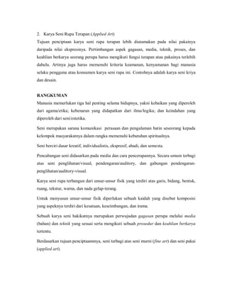 2. Karya Seni Rupa Terapan (Applied Art) 
Tujuan penciptaan karya seni rupa terapan lebih diutamakan pada nilai pakainya daripada nilai ekspresinya. Pertimbangan aspek gagasan, media, teknik, proses, dan keahlian berkarya seorang perupa harus mengikuti fungsi terapan atau pakainya terlebih dahulu. Artinya juga harus memenuhi kriteria keamanan, kenyamanan bagi manusia selaku pengguna atau konsumen karya seni rupa ini. Contohnya adalah karya seni kriya dan desain. 
RANGKUMAN 
Manusia memerlukan tiga hal penting selama hidupnya, yakni kebaikan yang diperoleh dari agama/etika; kebenaran yang didapatkan dari ilmu/logika; dan keindahan yang diperoleh dari seni/estetika. 
Seni merupakan sarana komunikasi perasaan dan pengalaman batin seseorang kepada kelompok masyarakatnya dalam rangka memenuhi kebutuhan spiritualnya. 
Seni berciri dasar kreatif, individualistis, ekspresif, abadi, dan semesta. 
Pencabangan seni didasarkan pada media dan cara pencerapannya. Secara umum terbagi atas seni penglihatan/visual, pendengaran/auditory, dan gabungan pendengaran- penglihatan/auditory-visual. 
Karya seni rupa terbangun dari unsur-unsur fisik yang terdiri atas garis, bidang, bentuk, ruang, tekstur, warna, dan nada gelap-terang. 
Untuk menyusun unsur-unsur fisik diperlukan sebuah kaidah yang disebut komposisi yang aspeknya terdiri dari kesatuan, keseimbangan, dan irama. 
Sebuah karya seni hakikatnya merupakan perwujudan gagasan perupa melalui media (bahan) dan teknik yang sesuai serta mengikuti sebuah prosedur dan keahlian berkarya tertentu. 
Berdasarkan tujuan penciptaannnya, seni terbagi atas seni murni (fine art) dan seni pakai (applied art). 
 