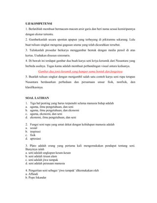 UJI KOMPETENSI 
1. Berlatihlah membuat bermacam-macam arsir garis dan beri nama sesuai kemiripannya dengan ekstur tertentu. 
2. Gambarkanlah secara spontan apapun yang terbayang di pikiranmu sekarang. Lalu buat tulisan singkat mengenai gagasan utama yang telah dicurahkan tersebut. 
3. Tuliskanlah prosedur berkarya menggambar bentuk dengan media pensil di atas kertas. Usahakan disusun sistematis. 
4. Di bawah ini terdapat gambar dua buah karya seni kriya keramik dari Nusantara yang berbeda asalnya. Tugas kamu adalah membuat perbandingan visual antara keduanya. 
Gambar dua jenis keramik yang hamper sama bentuk dan fungsinya 
5. Buatlah tulisan singkat dengan mengambil salah satu contoh karya seni rupa terapan Nusantara berdasarkan perbedaan dan persamaan unsur fisik, nonfisik, dan klasifikasinya. 
SOAL LATIHAN 
1. Tiga hal penting yang harus terpenuhi selama manusia hidup adalah 
a. agama, ilmu pengetahuan, dan seni 
b. agama, ilmu pengetahuan, dan ekonomi 
c. agama, ekonomi, dan seni 
d. ekonomi, ilmu pengetahuan, dan seni 
2. Fungsi seni rupa yang amat dekat dengan kehidupan manusia adalah 
a. sosial 
b. inspirasi 
c. fisik 
d. apresiasi 
3. Plato adalah orang yang pertama kali mengemukakan pendapat tentang seni. Bunyinya ialah 
a. seni adalah ungkapan kesan-kesan 
b. seni adalah tiruan alam 
c. seni adalah jiwa tampak 
d. seni adalah perasaan manusia 
4. Pengertian seni sebagai „jiwa tampak‟ dikemukakan oleh 
a. Affandi 
b. Popo Iskandar  