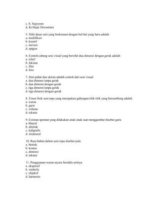 c. S. Sujoyono 
d. Ki Hajar Dewantara 
5. Sifat dasar seni yang berkenaan dengan hal-hal yang baru adalah 
a. modifikasi 
b. kreatif 
c. inovasi 
d. epigon 
6. Contoh cabang seni visual yang bersifat dua dimensi dengan gerak adalah 
a. relief 
b. lukisan 
c. film 
d. foto 
7. Seni pahat dan ukiran adalah contoh dari seni visual 
a. dua dimensi tanpa gerak 
b. dua dimensi dengan gerak 
c. tiga dimensi tanpa gerak 
d. tiga dimensi dengan gerak 
8. Unsur fisik seni rupa yang merupakan gabungan titik-titik yang bersambung adalah 
a. warna 
b. garis 
c. volume 
d. tekstur 
9. Coretan spontan yang dilakukan anak-anak saat menggambar disebut garis 
a. khayal 
b. abstrak 
c. kaligrafis 
d. struktural 
10. Rasa bahan dalam seni rupa disebut pula 
a. bentuk 
b. kontur 
c. dimensi 
d. tekstur 
11. Penggunaan warna secara heraldis artinya 
a. ekspresif 
b. simbolis 
c. objektif 
d. harmonis 
 