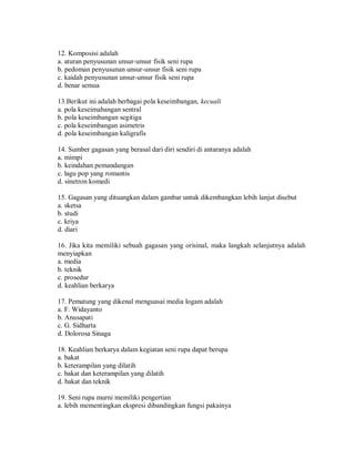 12. Komposisi adalah 
a. aturan penyusunan unsur-unsur fisik seni rupa 
b. pedoman penyusunan unsur-unsur fisik seni rupa 
c. kaidah penyusunan unsur-unsur fisik seni rupa 
d. benar semua 
13.Berikut ini adalah berbagai pola keseimbangan, kecuali 
a. pola keseimabangan sentral 
b. pola keseimbangan segitiga 
c. pola keseimbangan asimetris 
d. pola keseimbangan kaligrafis 
14. Sumber gagasan yang berasal dari diri sendiri di antaranya adalah 
a. mimpi 
b. keindahan pemandangan 
c. lagu pop yang romantis 
d. sinetron komedi 
15. Gagasan yang dituangkan dalam gambar untuk dikembangkan lebih lanjut disebut 
a. sketsa 
b. studi 
c. kriya 
d. diari 
16. Jika kita memiliki sebuah gagasan yang orisinal, maka langkah selanjutnya adalah menyiapkan 
a. media 
b. teknik 
c. prosedur 
d. keahlian berkarya 
17. Pematung yang dikenal menguasai media logam adalah 
a. F. Widayanto 
b. Anusapati 
c. G. Sidharta 
d. Dolorosa Sinaga 
18. Keahlian berkarya dalam kegiatan seni rupa dapat berupa 
a. bakat 
b. keterampilan yang dilatih 
c. bakat dan keterampilan yang dilatih 
d. bakat dan teknik 
19. Seni rupa murni memiliki pengertian 
a. lebih mementingkan ekspresi dibandingkan fungsi pakainya  