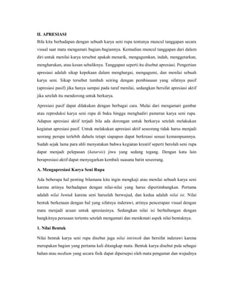 II. APRESIASI 
Bila kita berhadapan dengan sebuah karya seni rupa tentunya muncul tanggapan secara visual saat mata mengamati bagian-bagiannya. Kemudian muncul tanggapan dari dalam diri untuk menilai karya tersebut apakah menarik, mengagumkan, indah, menggetarkan, mengharukan, atau kesan sebaliknya. Tanggapan seperti itu disebut apresiasi. Pengertian apresiasi adalah sikap kepekaan dalam menghargai, mengagumi, dan menilai sebuah karya seni. Sikap tersebut tumbuh seiring dengan pembiasaan yang sifatnya pasif (apresiasi pasif) jika hanya sampai pada taraf menilai, sedangkan bersifat apresiasi aktif jika setelah itu mendorong untuk berkarya. 
Apresiasi pasif dapat dilakukan dengan berbagai cara. Mulai dari mengamati gambar atau reproduksi karya seni rupa di buku hingga menghadiri pameran karya seni rupa. Adapun apresiasi aktif terjadi bila ada dorongan untuk berkarya setelah melakukan kegiatan apresiasi pasif. Untuk melakukan apresiasi aktif seseorang tidak harus menjadi seorang perupa terlebih dahulu tetapi siapapun dapat berkreasi sesuai kemampuannya. Sudah sejak lama para ahli menyatakan bahwa kegiatan kreatif seperti berolah seni rupa dapat menjadi pelepasan (katarsis) jiwa yang sedang tegang. Dengan kata lain berapresiasi aktif dapat menyegarkan kembali suasana batin seseorang. 
A. Mengapresiasi Karya Seni Rupa 
Ada beberapa hal penting bilamana kita ingin mengkaji atau menilai sebuah karya seni karena artinya berhadapan dengan nilai-nilai yang harus dipertimbangkan. Pertama adalah nilai bentuk karena seni haruslah berwujud, dan kedua adalah nilai isi. Nilai bentuk berkenaan dengan hal yang sifatnya inderawi, artinya pencerapan visual dengan mata menjadi acuan untuk apresiasinya. Sedangkan nilai isi berhubungan dengan bangkitnya perasaan tertentu setelah mengamati dan menikmati aspek nilai bentuknya. 
1. Nilai Bentuk 
Nilai bentuk karya seni rupa disebut juga nilai intrinsik dan bersifat inderawi karena merupakan bagian yang pertama kali ditangkap mata. Bentuk karya disebut pula sebagai bahan atau medium yang secara fisik dapat dipersepsi oleh mata pengamat dan wujudnya  