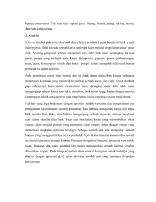 berupa unsur-unsur fisik seni rupa seperti garis, bidang, bentuk, ruang, tekstur, warna, dan nada gelap terang. 
2. Nilai Isi 
Nilai isi disebut pula nilai ekstrinsik dan sifatnya nonfisik karena berada di balik wujud inderawinya. Nilai isi pada sebuah karya seni rupa hadir melalui pengolahan unsur-unsur fisik. Seorang pengamat setelah menikmati nilai-nilai fisik akan menangkap isi atau pesan perupa yang terdapat pada karya. Komposisi, gagasan, pesan, perlambangan, tema, gaya, kemampuan teknik dan bakat perupa dalam mengolah nilai-nilai bentuk termasuk ke dalam nilai ini. 
Pada praktiknya aspek nilai bentuk dan isi tidak dapat dipisahkan karena keduanya merupakan kesatuan yang menentukan kualitas sebuah karya seni rupa. Unsur nonfisik juga sebenarnya hadir dalam unsur-unsur dapat ditangkap mata. Kita tidak dapat menganggap sebuah karya seni lukis, misalnya, berkualitas tinggi hanya dengan menilai kemampuan teknik atau gayanya saja tetapi harus dinilai aspeknya secara menyeluruh. 
Hal lain yang juga berkenaan dengan apresiasi adalah wawasan atau pengetahuan dan pengalaman kesenirupaan seorang pengamat. Jika terbiasa mengamati karya seni rupa, baik melalui foto, buku, atau bahkan mengunjungi sebuah pameran, niscaya kepekaan rasa dalam menilai akan baik. Pada saat menikmati karya yang menimbulkan sikap simpati akan muncul getaran yang menuntun sikap empati (lebur dengan objek) yang merupakan tingkatan apresiasi tertinggi. Sebagai contoh jika kita mengamati sebuah lukisan yang menggambarkan derita penduduk Aceh akibat bencana tsunami dan setelah itu muncul perasaan sebagai korban. Perasaan mengalami bencana, termasuk rasa sedih, takut, bingung, dan sakit, padahal kita hanya menyaksikan sebuah lukisan tersebut dinamakan empati. Pada tahap kemudian akan muncul keinginan untuk berkarya yang dikenal dengan apresiasi aktif, yakni aktivitas berolah seni yang lazimnya dilakukan para perupa. 
 