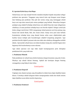 B. Apresiasi Kritis Karya Seni Rupa 
Sebuah karya seni rupa menjadi bernilai manakala disajikan kepada masyarakat sebagai penikmat atau apresiator. Tanggapan yang muncul tentu saja beragam sesuai dengan latar belakang para penikmat. Bisa jadi dari seratus orang yang menanggapi sebuah karya seni rupa akan muncul pula seratus pendapat yang berbeda. Munculnya beragam pendapat yang subjektif terhadap sebuah karya seni adalah biasa dan wajar sebagaimana sebaliknya, di mana penilaian terhadap karya seni bersifat objektif. Sebagai contoh jika kalian sebagai murid kelas I SMA mengunjungi sebuah pameran seni kriya patung yang berasal dari daerah Batak, Bali, dan Asmat (Irian). Setiap siswa pasti akan berbeda komentarnya terhadap karya yang diamati karena selain unsur objek(terletak pada kualitas karya) terdapat pula kecenderungan subjektif (tergantung pengamat). Agar penilaian bersifat objektif, perasaan suka atau tidak suka sebaiknya ditanggalkan terlebih dahulu. Apresiasilah sebuah karya seni dalam keadaan tenang dan amatilah bagian demi bagiannya lalu keseluruhannya secara seksama. 
Agar dalam apresiasi seni rupa tidak terjadi kesimpangsiuran perlu ditetapkan pendekatan kritis yang terdiri atas: 
1. Pendekatan Mimetik 
Pada pendekatan ini sebuah karya dinilai kaitannya dengan kenyataan yang ada di alam. Misalnya saja sebuah lukisan binatang. Apakah ada kemiripan dengan binatang sesungguhnya yang hidup di alam bebas. 
Contoh gambar 
2. Pendekatan Ekspresif 
Ungkapan atau ekspresi perupa yang diwujudkan ke dalam karya dapat dijadikan kajian khusus. Contohnya adalah kelugasan dalam mempergunakan media dan teknik tertentu dapat dijadikan acuan dalam menilai ekspresinya. 
Contoh gambar 
3. Pendekatan Struktural  