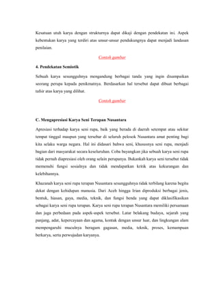 Kesatuan utuh karya dengan strukturnya dapat dikaji dengan pendekatan ini. Aspek kebentukan karya yang terdiri atas unsur-unsur pendukungnya dapat menjadi landasan penilaian. 
Contoh gambar 
4. Pendekatan Semiotik 
Sebuah karya sesungguhnya mengandung berbagai tanda yang ingin disampaikan seorang perupa kepada penikmatnya. Berdasarkan hal tersebut dapat dibuat berbagai tafsir atas karya yang dilihat. 
Contoh gambar 
C. Mengapresiasi Karya Seni Terapan Nusantara 
Apresiasi terhadap karya seni rupa, baik yang berada di daerah setempat atau sekitar tempat tinggal maupun yang tersebar di seluruh pelosok Nusantara amat penting bagi kita selaku warga negara. Hal ini didasari bahwa seni, khususnya seni rupa, menjadi bagian dari masyarakat secara keseluruhan. Coba bayangkan jika sebuah karya seni rupa tidak pernah diapresiasi oleh orang selain perupanya. Bukankah karya seni tersebut tidak memenuhi fungsi sosialnya dan tidak mendapatkan kritik atas kekurangan dan kelebihannya. 
Khazanah karya seni rupa terapan Nusantara sesungguhnya tidak terbilang karena begitu dekat dengan kehidupan manusia. Dari Aceh hingga Irian diproduksi berbagai jenis, bentuk, hiasan, gaya, media, teknik, dan fungsi benda yang dapat diklasifikasikan sebagai karya seni rupa terapan. Karya seni rupa terapan Nusantara memiliki persamaan dan juga perbedaan pada aspek-aspek tersebut. Latar belakang budaya, sejarah yang panjang, adat, kepercayaan dan agama, kontak dengan unsur luar, dan lingkungan alam mempengaruhi muculnya beragam gagasan, media, teknik, proses, kemampuan berkarya, serta perwujudan karyanya.  