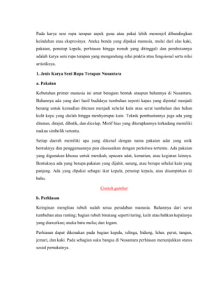 Pada karya seni rupa terapan aspek guna atau pakai lebih menonjol dibandingkan keindahan atau ekspresinya. Aneka benda yang dipakai manusia, mulai dari alas kaki, pakaian, penutup kepala, perhiasan hingga rumah yang ditinggali dan perabotannya adalah karya seni rupa terapan yang mengandung nilai praktis atau fungsional serta nilai artistiknya. 
1. Jenis Karya Seni Rupa Terapan Nusantara 
a. Pakaian 
Kebutuhan primer manusia ini amat beragam bentuk ataupun bahannya di Nusantara. Bahannya ada yang dari hasil budidaya tumbuhan seperti kapas yang dipintal menjadi benang untuk kemudian ditenun menjadi sehelai kain atau serat tumbuhan dan bahan kulit kayu yang diolah hingga menhyerupai kain. Teknik pembuatannya juga ada yang ditenun, dirajut, dibatik, dan dicelup. Motif hias yang diterapkannya terkadang memiliki makna simbolik tertentu. 
Setiap daerah memiliki apa yang dikenal dengan nama pakaian adat yang unik bentuknya dan penggunaannya pun disesuaikan dengan peristiwa tertentu. Ada pakaian yang digunakan khusus untuk menikah, upacara adat, kematian, atau kegiatan lainnya. Bentuknya ada yang berupa pakaian yang dijahit, sarung, atau berupa sehelai kain yang panjang. Ada yang dipakai sebagai ikat kepala, penutup kepala, atau disampirkan di bahu. 
Contoh gambar 
b. Perhiasan 
Keinginan menghias tubuh sudah setua peradaban manusia. Bahannya dari serat tumbuhan atau ranting; bagian tubuh binatang seperti taring, kulit atau bahkan kepalanya yang diawetkan; aneka batu mulia; dan logam. 
Perhiasan dapat dikenakan pada bagian kepala, telinga, hidung, leher, perut, tangan, jemari, dan kaki. Pada sebagian suku bangsa di Nusantara perhiasan menunjukkan status sosial pemakainya.  