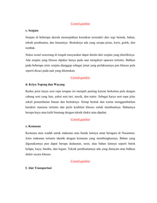 Contoh gambar 
c. Senjata 
Senjata di beberapa daerah menunjukkan keunikan tersendiri dari segi bentuk, bahan, teknik pembuatan, dan hiasannya. Bentuknya ada yang serupa pisau, keris, golok, dan tombak. 
Status sosial seseorang di tengah masyarakat dapat dinilai dari senjata yang dimilikinya. Ada senjata yang khusus dipakai hanya pada saat mengikuti upacara tertentu. Bahkan pada beberapa etnis senjata dianggap sebagai jimat yang perlakuannya pun khusus pula seperti dicuci pada saat yang ditentukan. 
Contoh gambar 
d. Kriya Topeng dan Wayang 
Kedua jenis karya seni rupa terapan ini menjadi penting karena berkaitan pula dengan cabang seni yang lain, yakni seni tari, musik, dan teater. Sebagai karya seni rupa jelas sekali pemanfaatan hiasan dan bentuknya. Setiap bentuk dan warna menggambarkan karakter manusia tertentu dan perlu keahlian khusus untuk membuatnya. Bahannya berupa kayu atau kulit binatang dengan teknik diukir atau dipahat. 
Contoh gambar 
e. Kemasan 
Kemasan atau wadah untuk makanan atau benda lainnya amat beragam di Nusantara. Jenis makanan tertentu identik dengan kemasan yang membungkusnya. Bahan yang digunakannya pun dapat berupa dedaunan, serat, atau bahan lainnya seperti batok kelapa, kayu, bambu, dan logam. Teknik pembuatannya ada yang dianyam atau bahkan diukir secara khusus. 
Contoh gambar 
f. Alat Transportasi  