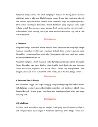 Kendaraan menjadi sarana vital untuk mengangkut manusia dan barang. Pada kendaraan tradisional jenisnya ada yang dihela binatang seperti delman dan pedati atau dikayuh oleh manusia seperti becak dan sampan. Selain memenuhi fungsi pakainya ternyata juga dihias untuk kepentingan keindahan. Bentuk kendaraan yang fungsinya sama dapat berbeda wujud dan namanya sesuai dengan derah masing-masing, seperti misalnya istilah delman, bendi, andong, dan nayor untuk penamaan kendaraan yang ditarik kuda seekor atau lebih. 
Contoh gambar 
g. Bangunan 
Bangunan sebagai kebutuhan primer manusia dapat dibedakan atas fungsinya sebagai bangunan sehari-hari (profan) dan keagamaan (sakral). Pada kelompok pertama dapat dimasukkan rumah tinggal dan rumah adat. Sedangkan mesjid, pura, candi, dan makam adalah contoh kelompok kedua. 
Keinginan menghias sebuah bangunan sudah berlangsung semenjak zaman prasejarah. Hiasan diterapkan pada tiang, dinding, pintu, jendela, langit-langit, dan atap bangunan dengan cara diukir, digambar, atau teknik lainnya. Bahan yang dipergunakan amat beragam, mulai dari bahan alam seperti tanah, bambu, kayu, dan batu, hingga semen. 
Contoh gambar 
h. Peralatan Rumah Tangga 
Alat-alat rumah tangga tidak dapat dianggap sebagai barang fungsional semata karena pada beberapa kelompok etnis didapati adanya sentuhan seni. Contohnya adalah piring dan guci keramik; furnitur seperti meja, kursi, dan lemari yang diukir halus; atau lampu hias yang unik. 
Contoh gambar 
i. Benda Ritual 
Peralatan untuk kepentingan upacara menjadi benda yang secara khusus dipersiapkan oleh sebagaian besar suku bangsa di Nusantara. Bentuknya dapat berupa sesajen atau  