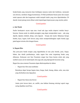 benda-benda yang menyertai daur kehidupan manusia mulai dari kelahiran, memasuki usia dewasa, menikah, hingga kematiannya. Di Bali pembuatan hiasan janur dan sesajen untuk upacara adat dan keagamaan sudah menjadi tradisi yang terus dipertahankan. Di daerah Asmat patung totem dibuat untuk kepentingan kepercayaan yang mereka yakini. 
Contoh gambar 
j. Alat Musik 
Sealin berekspresi secara rupa atau visual ada juga media ekspresi melalui bunyi- bunyian. Sarana untuk itu adalah perangkat yang dapat memproduksi suara – ada yang dipetik, dipukul, ditabuh, ditiup, serta digesek – berupa alat musik. Bahannya berupa bambu, kayu, logam, kulit hewan yang selain mempertimbangkan aspek bentuk juga pada bagian tertentu diisi dengan hiasan. 
Contoh gambar 
k. Ragam Hias 
Jika jenis-jenis benda terapan yang digambarkan di atas jelas bentuk, jenis, fungsi, bahan, dan teknik pembuatanya, maka ragam hias amat tergantung benda yang dihiasnya. Kekayaan seni hias Nusantara sangat luar biasa karena selain ada yang tumbuh secara asli di sekelompok etnis juga ada yang dipengaruhi kesenian asing. 
Ragan hias atau ornamen Nusantara dapat dikelompokkan ke dalam: 
- Ragam hias flora atau tumbuhan 
Bentuknya dapat berupa bagian daun, bunga, buah, batang, dahan, sulur, atau akar yang distilasikan atau digayakan. 
Contoh gambar 
- Ragam hias fauna atau hewan 
Aneka jenis hewan darat, air, amfibi, atau bahkan binatang mitologi seperti naga sering dijadikan motif hias. 
Contoh gambar  