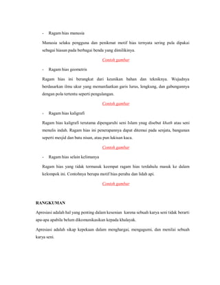 - Ragam hias manusia 
Manusia selaku pengguna dan penikmat motif hias ternyata sering pula dipakai sebagai hiasan pada berbagai benda yang dimilikinya. 
Contoh gambar 
- Ragam hias geometris 
Ragam hias ini berangkat dari keunikan bahan dan tekniknya. Wujudnya berdasarkan ilmu ukur yang memanfaatkan garis lurus, lengkung, dan gabungannya dengan pola tertentu seperti pengulangan. 
Contoh gambar 
- Ragam hias kaligrafi 
Ragam hias kaligrafi terutama dipengaruhi seni Islam ynag disebut khath atau seni menulis indah. Ragam hias ini penerapannya dapat ditemui pada senjata, bangunan seperti mesjid dan batu nisan, atau pun lukisan kaca. 
Contoh gambar 
- Ragam hias selain kelimanya 
Ragam hias yang tidak termasuk keempat ragam hias terdahulu masuk ke dalam kelompok ini. Contohnya berupa motif hias perahu dan lidah api. 
Contoh gambar 
RANGKUMAN 
Apresiasi adalah hal yang penting dalam kesenian karena sebuah karya seni tidak berarti apa-apa apabila belum dikomunikasikan kepada khalayak. 
Apresiasi adalah sikap kepekaan dalam menghargai, mengagumi, dan menilai sebuah karya seni.  
