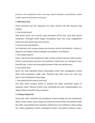 perasaan dan pengalaman batin seseorang kepada kelompok masyarakatnya dalam rangka memenuhi kebutuhan spiritualnya. 
2. Sifat Dasar Seni 
Untuk memahami apa dan bagaimana seni harus ditelaah sifat-sifat dasarnya yang meliputi: 
a. Seni bersifat kreatif 
Sifat kreatif dalam seni tercermin pada penciptaan hal-hal baru yang tidak dikenal sebelumnya. Dorongan kreatif dengan menciptakan karya baru yang menghadirkan realitas baru pula adalah tujuan para seniman. 
b. Seni bercorak individualistis 
Seni dihasilkan oleh seorang seniman dan karyanya bersifat individualistis. Lukisan S. Sujoyono atau Hendra Gunawan sekaligus menunjukkan ciri pribadinya. 
c. Seni adalah ekspresif 
Emosi yang berasal dari pengalaman hidup seorang seniman terpancar pada karyanya. Getaran yang dirasakan apresiator saat menikmati sebuah karya seni merupakan emosi tersendiri juga. Artinya seni menyangkut perasaan kreator dan apresiatornya. 
d. Seni adalah abadi 
Karya seni yang diproduksi karena menyandang realitas baru sesungguhnya bersifat abadi meski penciptanya sudah wafat. Demikian juga kalau karya seni rusak atau hancur, nilai keabadiannya tetap terjaga. 
e. Seni adalah bersifat semesta (universal) 
Seni hadir dalam berbagai bentuk di manapun dan dalam masyarakat apapun di sepanjang zaman. Manusia primitif yang terbelakang pun pasti mengembangkan seni sebagai bahasa komunikasi antar sesamanya. 
3. Cabang-cabang Seni 
Seiring laju waktu, kebutuhan dan pemahaman manusia tentang seni pun berkembang. Media, teknik, konsep, tujuan, fungsi, dan bentuk seni turut berubah. Pemanfaatan media dan indera yang berbeda untuk menikmati sebuah karya seni melahirkan cabang-cabang seni. Indera penglihatan (visual), pendengaran (audio), atau paduan keduanya (audio-  