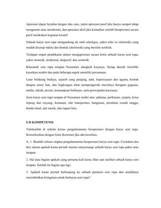 Apresiasi dapat berjalan dengan dua cara, yakni apresiasi pasif jika hanya sampai tahap mengamati atau menikmati, dan apresiasi aktif jika kemudian setelah berapresiasi secara pasif melakukan kegiatan kreatif. 
Sebuah karya seni rupa mengandung du niali sekaligus, yakni nilai isi (intrinsik) yang mudah dicerap indera dan bentuk (ekstrinsik) yang bersifat nonfisik. 
Terdapat empat pendekatan dalam mengapresiasi secara kritis sebuah karya seni rupa, yakni mimetik, struktural, ekspresif, dan semiotik. 
Khazanah seni rupa terapan Nusantara alangkah kayanya. Setiap daerah memiliki keunikan sendiri dan pada beberapa aspek memiliki persamaan. 
Latar belakang budaya, sejarah yang panjang, adat, kepercayaan dan agama, kontak dengan unsur luar, dan lingkungan alam mempengaruhi muculnya beragam gagasan, media, teknik, proses, kemampuan berkarya, serta perwujudan karyanya. 
Jenis karya seni rupa terapan di Nusantara terdiri atas: pakaian, perhiasan, senjata, kriya topeng dan wayang, kemasan, alat transportasi, bangunan, peralatan rumah tangga, benda ritual, alat musik, dan ragam hias. 
UJI KOMPETENSI 
Tuliskanlah di sehelai kertas pengalamanmu berapresiasi dengan karya seni rupa. Konsultasikan dengan Guru Kesenian jika ada kesulitan. 
A. 1. Buatlah tulisan singkat pengalamanmu berapresiasi karya seni rupa. Ceritakan dan beri alasan apakah kamu pernah merasa menyenangi sebuah karya seni rupa pakai atau terapan. 
2. Hal atau bagian apakah yang pertama kali kamu lihat saat melihat sebuah karya seni terapan. Setelah itu bagian apa lagi. 
3. Apakah kamu pernah berkunjung ke sebuah pameran seni rupa dan setelahnya menimbulkan keinginan untuk berkarya seni rupa?  
