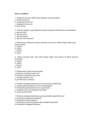 SOAL LATIHAN 
1. Pengertian apresiasi adalah sikap kepekaan seseorang dalam 
a. menilai karya seni 
b. menghargai karya seni 
c. mengagumi karya seni 
d. benar semua 
2. Aktivitas berkarya yang dilakukan setelah menikmati sebuah karya seni dinamakan 
a. apresiasi aktif 
b. apresiasi pasif 
c. apresiasi kreatif 
d. apresiasi aktif dan pasif 
3. Dalam proses berapresiasi adanya perasaan merasa ikut terlibat dengan objek yang diamati adalah 
a. simpati 
b. empati 
c. katarsis 
d. reaksi 
4. Adanya perasaan lebur atau luluh dengan objek yang diamati di dalam apresiasi dinamakan 
a. simpati 
b. empati 
c. katarsis 
d. reaksi 
5. Istilah katarsis dapat berupa kegiatan 
a. kebiasaan menikmati karya seni 
b. keinginan mengoleksi karya seni 
c. dorongan berkarya seni 
d. jawaban benar semuanya 
6. Penilaian terhadap sebuah karya seni rupa disebut objektif jika 
a. mengacu pada pendapat dan selera sang pengamat 
b. bersandarkan pada kualitas karya yang diamati 
c. mengikuti selera dan pendapat masyarakat 
d. semua jawaban benar 
7. Penilaian terhadap sebuah karya seni rupa disebut subjektif kecuali 
a. berdasarkan pengalaman pengamat 
b. berdasarkan selera pengamat 
c. berdasarkan penilaian pengamat dan pendapat masyarakat 
d. berdasarkan tanggapan pengamat  