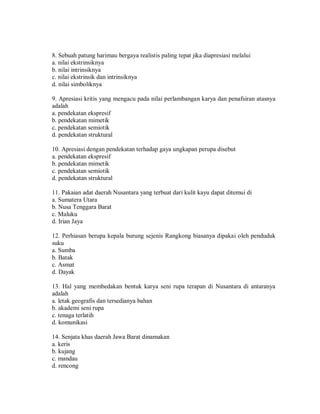 8. Sebuah patung harimau bergaya realistis paling tepat jika diapresiasi melalui 
a. nilai ekstrinsiknya 
b. nilai intrinsiknya 
c. nilai ekstrinsik dan intrinsiknya 
d. nilai simboliknya 
9. Apresiasi kritis yang mengacu pada nilai perlambangan karya dan penafsiran atasnya adalah 
a. pendekatan ekspresif 
b. pendekatan mimetik 
c. pendekatan semiotik 
d. pendekatan struktural 
10. Apresiasi dengan pendekatan terhadap gaya ungkapan perupa disebut 
a. pendekatan ekspresif 
b. pendekatan mimetik 
c. pendekatan semiotik 
d. pendekatan struktural 
11. Pakaian adat daerah Nusantara yang terbuat dari kulit kayu dapat ditemui di 
a. Sumatera Utara 
b. Nusa Tenggara Barat 
c. Maluku 
d. Irian Jaya 
12. Perhiasan berupa kepala burung sejenis Rangkong biasanya dipakai oleh penduduk suku 
a. Sumba 
b. Batak 
c. Asmat 
d. Dayak 
13. Hal yang membedakan bentuk karya seni rupa terapan di Nusantara di antaranya adalah 
a. letak geografis dan tersedianya bahan 
b. akademi seni rupa 
c. tenaga terlatih 
d. komunikasi 
14. Senjata khas daerah Jawa Barat dinamakan 
a. keris 
b. kujang 
c. mandau 
d. rencong  