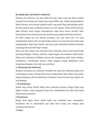 III. BERKARYA SENI RUPA TERAPAN 
Berkarya atau berkreasi seni rupa adalah hak bagi setiap orang dan bukan menjadi monopoli kaum perupa atau orang-orang yang berbakat saja. Adalah penting dipahami bahwa berkarya seni termasuk kegiatan kreatif yang positif bagi perkembangan psikis. Seorang manusia harus seimbang kesehatan jiwa dan raganya. Untuk inilah kalian pun dapat berkarya sesuai dengan kemampuanmu tanpa harus merasa memiliki bakat kesenirupaan karena kemauan dan kerja keraslah yang menjadi modal dalam berkreasi. 
Di dalam cabang seni rupa dikenal pembagian seni rupa murni (fine art) yang mengutamakan ekspresi dan seni rupa terapan (applied art) yang terdiri atas desain yang mengedepankan fungsi bagi manusia, dan kriya yang memerlukan keahlian kekriyaan yang tinggi dan memenuhi fungsi terapan. 
Karya seni rupa terapan amat memenuhi fungsi kebutuhan manusia akan benda-benda penunjang hidupnya. Pakaian, perhiasan, tempat tinggal, atau kendaraan adalah benda- benda yang mendukung kehidupan manusia dan mengandung aspek fungsi sekaligus keindahannya. Pertimbangan manusia selaku pengguna sangat didahulukan untuk selanjutnya dilengkapi nilai artistik atau estetiknya. 
A. Merancang atau Mendesain 
Kegiatan merancang atau mendesain merupakan hal yang harus dilakukan paling awal setelah gagasan muncul. Sebuah desain harus memperhatikan faktor-faktor yang sejalan dengan prinsipnya, yakni kesederhanaan, keselarasan, irama, kesatuan yang terpadu, dan keseimbangan. 
1. Kesederhanaan 
Sebuah karya desain terlebih dahulu harus memenuhi perannya sebagai benda yang dipakai manusia. Aspek fungsional benda harus dikedepankan dan tidak boleh kalah oleh kerumitan desainnya. 
2. Keselarasan 
Bagian demi bagian desain sebuah benda atau antarbenda harus menunjukkan keselarasan. Hal ini dimaksudkan agar tidak terasa kurang atau timpang pada susunannya (komposisi). 
3. Irama  
