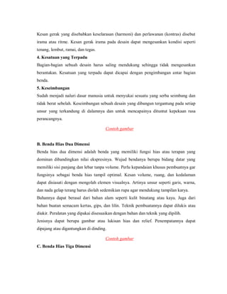 Kesan gerak yang disebabkan keselarasan (harmoni) dan perlawanan (kontras) disebut irama atau ritme. Kesan gerak irama pada desain dapat mengesankan kondisi seperti tenang, lembut, ramai, dan tegas. 
4. Kesatuan yang Terpadu 
Bagian-bagian sebuah desain harus saling mendukung sehingga tidak mengesankan berantakan. Kesatuan yang terpadu dapat dicapai dengan pengimbangan antar bagian benda. 
5. Keseimbangan 
Sudah menjadi naluri dasar manusia untuk menyukai sesuatu yang serba seimbang dan tidak berat sebelah. Keseimbangan sebuah desain yang dibangun tergantung pada setiap unsur yang terkandung di dalamnya dan untuk mencapainya dituntut kepekaan rasa perancangnya. 
Contoh gambar 
B. Benda Hias Dua Dimensi 
Benda hias dua dimensi adalah benda yang memiliki fungsi hias atau terapan yang dominan dibandingkan nilai ekspresinya. Wujud bendanya berupa bidang datar yang memiliki sisi panjang dan lebar tanpa volume. Perlu kepandaian khusus pembuatnya gar fungsinya sebagai benda hias tampil optimal. Kesan volume, ruang, dan kedalaman dapat disiasati dengan mengolah elemen visualnya. Artinya unsur seperti garis, warna, dan nada gelap terang harus diolah sedemikian rupa agar mendukung tampilan karya. 
Bahannya dapat berasal dari bahan alam seperti kulit binatang atau kayu. Juga dari bahan buatan semacam kertas, gips, dan lilin. Teknik pembuatannya dapat dilukis atau diukir. Peralatan yang dipakai disesuaikan dengan bahan dan teknik yang dipilih. 
Jenisnya dapat berupa gambar atau lukisan hias dan relief. Penempatannya dapat dipajang atau digantungkan di dinding. 
Contoh gambar 
C. Benda Hias Tiga Dimensi  
