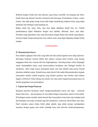 Berbeda dengan benda hias dua dimensi yang hanya memiliki sisi panjang dan lebar, benda hiasa tiga dimensi bersifat volumetris dan berruang. Pemanfaatan volume, warna, tekstur, dan nada gelap terang secara baik dapat mendukung tampilan karya yang dapat dinikmati dari berbagai sudut pandang ini. 
Bahan tanah liat, kayu, batu, atau besi dapat dijadikan benda hias ini. Teknik pembuatannya dapat dilakukan dengan cara dipahat, dibentuk, dicor, atau dilas. Peralatan yang diperlukan tentu saja disesuaikan dengan bahan dan teknik yang dipakai. Jenisnya dapat berupa patung hias atau cindera mata yang dapat dipajang sebagai benda terapan. 
Contoh gambar 
D. Memamerkan Karya 
Seni adalah ungkapan nilai-nilai yang lahir dari dan untuk kegiatan serta sikap apresiasi. Dorongan berkarya muncul akibat dari adanya suasana batin tertentu yang berupa tanggapan batin atas suasana diri dan lingkungannya. Seorang perupa selalu terpanggil untuk menampilkan karya yang mencerminkan kesadaran atas berbagai kondisi di sekitarnya. Akan tetapi proses penciptaan karya seni atau disebut pula proses kreatif demikian tidaklah cukup. Sebuah karya akan berarti bila sudah dikomunikasikan kepada masyarakat melalui sebuah kegiatan yang disebut pameran atau eksibisi (dari bahasa Inggris exhibition). Pada cabang seni musik, tari, atau teater kegiatan penyajian karya ini disebut pergelaran atau pertunjukan. 
1. Tujuan dan Fungsi Pameran 
Kegiatan pameran bertujuan untuk mengkomunikasikan karya seni rupa – termasuk desain dan kriya – dan perupanya di satu pihak dengan masyarakat umum di lain pihak. Di kalangan umum tersebut selain berasal dari masyarakat awam tentu saja terdapat pula dari kalangan seni rupa, termasuk juga dari akademisi, wartawan, dan kritikus seni rupa. Hasil interaksi antara kedua belah pihak adalah, bagi pihak perupa mendapatkan masukan berupa pujian atau kritik terhadap karya dan aktivitas berkesenirupaannya,  