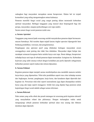 sedangkan bagi masyarakat merupakan sarana berapresiasi. Dalam hal ini terjadi komunikasi yang saling menguntungkan antara keduanya. 
Pameran memiliki fungsi sosial yang sangat penting dalam memenuhi kebutuhan spiritual masyarakat. Berbagai tanggapan yang muncul akan berpengaruh bagi diri perupa, masyarakat, maupun perkembangan seni rupa sendiri. 
Secara umum fungsi sosial pameran terdiri atas: 
a. Sarana Apresiasi 
Tanggapan yang muncul pada seseorang setelah menyaksikan pameran dapat bermacam- macam bentuknya. Hal tersebut dapat terjadi karena tingkat apresiasi dipengaruhi latar belakang pendidikan, wawasan, dan pengalamannya. 
Penghargaan atau apresiasi pasif yang dilakukan kalangan masyarakat awam sesungguhnya amat penting dan tidak bisa diabaikan. Masyarakat dapat belajar dan mendapat semacam kesegaran batin melalui karya seni rupa. Ibarat dahaga, berapresiasi terhadap karya seni rupa di sebuah pameran dapat memuaskan keinginan itu. Kebutuhan kejiwaan yang salah satunya terkait dengan keindahan pun perlu dipenuhi sebagaimana kebutuhan jasmani seperti makan dan minum dipuaskan. 
b. Sarana Edukasi 
Kegiatan pameran dapat menjadi sarana membelajarkan atau mendidik manusia melalui karya-karya yang dipamerkan. Nilai-nilai pendidikan seperti rasa cinta terhadap sesama dan lingkungan, hormat, penghargaan, kerja keras, dan kesadaran dapat diperoleh dari kegiatan ini. Pewarisan nilai-nilai seperti nasionalisme juga dapat disampaikan melalui karya yang ada tanpa seperti menggurui. Istilah lain yang dipakai bagi pameran untuk kepentingan fungsi sosial adalah sebagai sarana informasi. 
c. Sarana Rekreasi 
Pada zaman yang serba sibuk dan penuh tantangan ini seseorang perlu kegiatan rekreatif yang menyehatkan rohani dan pikirannya. Dengan meluangkan waktu untuk mengunjungi sebuah pameran kebutuhan spiritual akan rasa senang dan hiburan demikian dapat dipenuhi.  