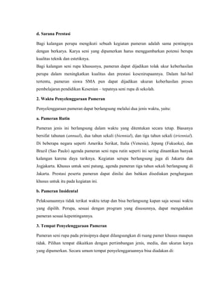 d. Sarana Prestasi 
Bagi kalangan perupa mengikuti sebuah kegiatan pameran adalah sama pentingnya dengan berkarya. Karya seni yang dipamerkan harus menggambarkan potensi berupa kualitas teknik dan estetiknya. 
Bagi kalangan seni rupa khususnya, pameran dapat dijadikan tolak ukur keberhasilan perupa dalam meningkatkan kualitas dan prestasi kesenirupaannya. Dalam hal-hal tertentu, pameran siswa SMA pun dapat dijadikan ukuran keberhasilan proses pembelajaran pendidikan Kesenian – tepatnya seni rupa di sekolah. 
2. Waktu Penyelenggaraan Pameran 
Penyelenggaraan pameran dapat berlangsung melalui dua jenis waktu, yaitu: 
a. Pameran Rutin 
Pameran jenis ini berlangsung dalam waktu yang ditentukan secara tetap. Biasanya bersifat tahunan (annual), dua tahun sekali (biennial), dan tiga tahun sekali (triennial). Di beberapa negara seperti Amerika Serikat, Italia (Venesia), Jepang (Fukuoka), dan Brazil (Sao Paulo) agenda pameran seni rupa rutin seperti ini sering dinantikan banyak kalangan karena daya tariknya. Kegiatan serupa berlangsung juga di Jakarta dan Jogjakarta. Khusus untuk seni patung, agenda pameran tiga tahun sekali berlangsung di Jakarta. Prestasi peserta pameran dapat dinilai dan bahkan disediakan penghargaan khusus untuk itu pada kegiatan ini. 
b. Pameran Insidental 
Pelaksanaannya tidak terikat waktu tetap dan bisa berlangsung kapan saja sesuai waktu yang dipilih. Perupa, sesuai dengan program yang disusunnya, dapat mengadakan pameran sesuai kepentingannya. 
3. Tempat Penyelenggaraan Pameran 
Pameran seni rupa pada prinsipnya dapat dilangsungkan di ruang pamer khusus maupun tidak. Pilihan tempat dikaitkan dengan pertimbangan jenis, media, dan ukuran karya yang dipamerkan. Secara umum tempat penyelenggaraannya bisa diadakan di:  