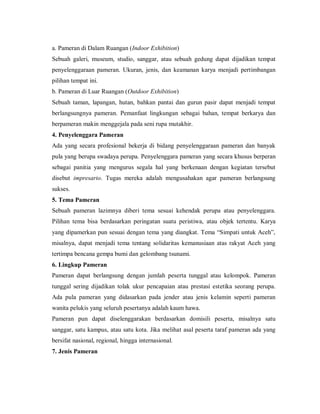 a. Pameran di Dalam Ruangan (Indoor Exhibition) 
Sebuah galeri, museum, studio, sanggar, atau sebuah gedung dapat dijadikan tempat penyelenggaraan pameran. Ukuran, jenis, dan keamanan karya menjadi pertimbangan pilihan tempat ini. 
b. Pameran di Luar Ruangan (Outdoor Exhibition) 
Sebuah taman, lapangan, hutan, bahkan pantai dan gurun pasir dapat menjadi tempat berlangsungnya pameran. Pemanfaat lingkungan sebagai bahan, tempat berkarya dan berpameran makin menggejala pada seni rupa mutakhir. 
4. Penyelenggara Pameran 
Ada yang secara profesional bekerja di bidang penyelenggaraan pameran dan banyak pula yang berupa swadaya perupa. Penyelenggara pameran yang secara khusus berperan sebagai panitia yang mengurus segala hal yang berkenaan dengan kegiatan tersebut disebut impresario. Tugas mereka adalah mengusahakan agar pameran berlangsung sukses. 
5. Tema Pameran 
Sebuah pameran lazimnya diberi tema sesuai kehendak perupa atau penyelenggara. Pilihan tema bisa berdasarkan peringatan suatu peristiwa, atau objek tertentu. Karya yang dipamerkan pun sesuai dengan tema yang diangkat. Tema “Simpati untuk Aceh”, misalnya, dapat menjadi tema tentang solidaritas kemanusiaan atas rakyat Aceh yang tertimpa bencana gempa bumi dan gelombang tsunami. 
6. Lingkup Pameran 
Pameran dapat berlangsung dengan jumlah peserta tunggal atau kelompok. Pameran tunggal sering dijadikan tolak ukur pencapaian atau prestasi estetika seorang perupa. Ada pula pameran yang didasarkan pada jender atau jenis kelamin seperti pameran wanita pelukis yang seluruh pesertanya adalah kaum hawa. 
Pameran pun dapat diselenggarakan berdasarkan domisili peserta, misalnya satu sanggar, satu kampus, atau satu kota. Jika melihat asal peserta taraf pameran ada yang bersifat nasional, regional, hingga internasional. 
7. Jenis Pameran  